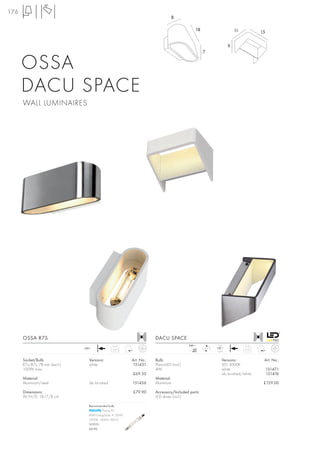 176
                                                                                8

                                                                                              18                      11          15

                                                                                                                  9
                                                                                                   7


      OSSA
      DACU SPACE
      WALL LUMINAIRES




      OSSA R7S                                                        DACU SPACE
                                                                                          240~            LED
                               240~                                                          mA    LED
                                                0,65                                                                       0,52
                                                                                            480          1 pce.


      Socket/Bulb:               Versions:                Art. No.:   Bulb:                                  Versions:             Art. No.:
      R7s/R7s, 78 mm (excl.)     white                    151451      PlanarLED (incl.)                      LED 3000K
      100W max.                                                       4W                                     white                     151471
                                                          £69.50                                             alu brushed/white         151476
      Material:                                                       Material:
      Aluminium/steel            alu brushed              151456      Aluminium                                                    £129.00

      Dimensions:                                         £79.90      Accessory/Included parts:
      W/H/D: 18/7/8 cm                                                LED driver (incl.)

                                 Recommended bulb:
                                          Plusline ES
                                 80W EnergySaver ≙ 100W
                                 2900K, 1400lm, EEK=C
                                 519231
                                 £6.90
 