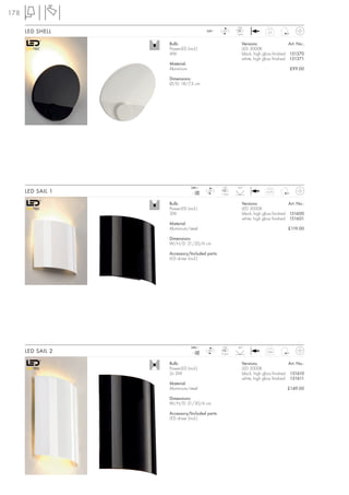 178
                                                         LED
      LED SHELL                        240~     LED
                                                        1 pce.
                                                                           0,4



                   Bulb:                                    Versions:                  Art. No.:
                   PowerLED (incl.)                         LED 3000K
                   4W                                       black, high gloss finished 151370
                                                            white, high gloss finished 151371
                   Material:
                   Aluminium                                                           £99.00

                   Dimensions:
                   Ø/D: 18/7,3 cm




                               240~             LED      60°
      LED SAIL 1                  mA
                                 700
                                       LED
                                               1 pce.
                                                                          0,75



                   Bulb:                                    Versions:                  Art. No.:
                   PowerLED (incl.)                         LED 3000K
                   3W                                       black, high gloss finished 151600
                                                            white, high gloss finished 151601
                   Material:
                   Aluminium/steel                                                    £119.00

                   Dimensions:
                   W/H/D: 21/20/6 cm

                   Accessory/Included parts:
                   LED driver (incl.)




                               240~             LED      60°
      LED SAIL 2                  mA
                                 700
                                       LED
                                               2 pce.
                                                                          0,94



                   Bulb:                                    Versions:                  Art. No.:
                   PowerLED (incl.)                         LED 3000K
                   2x 3W                                    black, high gloss finished 151610
                                                            white, high gloss finished 151611
                   Material:
                   Aluminium/steel                                                    £149.00

                   Dimensions:
                   W/H/D: 21/30/6 cm

                   Accessory/Included parts:
                   LED driver (incl.)
 