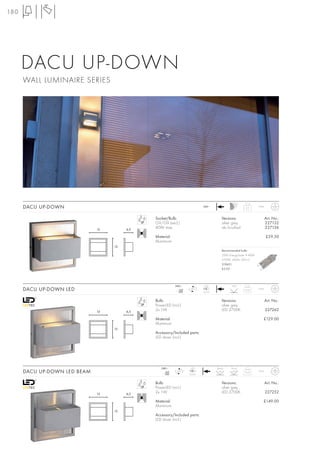 180




      DACU UP-DOWN
      WALL LUMINAIRE SERIES




      DACU UP-DOWN                                                         240~
                                                                                                      0,5      IP44



                                              Socket/Bulb:                             Versions:                      Art. No.:
                                              G9/G9 (excl.)                            silver grey                    227132
                              13        6,5
                                              40W max.                                 alu brushed                    227136

                                              Material:                                                               £59.50
                                              Aluminium
                                   13
                                                                                       Recommended bulb:
                                                                                       33W EnergySaver ≙ 40W
                                                                                       2700K, 460lm, EEK=C
                                                                                       519451
                                                                                       £5.95




                                                          240~              LED              120°
      DACU UP-DOWN LED                                       mA
                                                            350
                                                                   LED
                                                                           2 pce.
                                                                                                     0,55      IP44



                                              Bulb:                                    Versions:                      Art. No.:
                                              PowerLED (incl.)                         silver grey
                              13        6,5
                                              2x 1W                                    LED 2700K                      227262

                                              Material:                                                           £129.00
                                              Aluminium
                                   13
                                              Accessory/Included parts:
                                              LED driver (incl.)




                                                 240~              LED              Beam    Flood
      DACU UP-DOWN LED BEAM                         mA
                                                   350
                                                           LED
                                                                  2 pce.
                                                                                     8°      120°    0,55      IP44



                                              Bulb:                                    Versions:                      Art. No.:
                                              PowerLED (incl.)                         silver grey
                              13        6,5
                                              2x 1W                                    LED 2700K                      227252

                                              Material:                                                           £149.00
                                              Aluminium
                                   13
                                              Accessory/Included parts:
                                              LED driver (incl.)
 