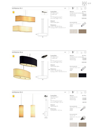 019

SOPRANA PD-1                                                         240~   1,5 m
                                                                                              4,4



                                        Socket/Bulb:                          Versions:              Art. No.:
                                        E27/AGL (excl.)                       Canopy chrome/satined glass
                                        4x 60W max.                           Shade white            155292
                                        or                                    Shade beige            155293
                                        E27/EnergySaver (excl.)
                                        up to max. length: 18 cm                                          £250.00

                                        Material:
                                        Steel/textile/glass                   Recommended bulb:
                                                                              23W, 2700K, 1350lm, EEK=A
                                        Dimensions:                           508970

                                  170
                                        L/W/H: 80/30/20 cm                    £12.90
                                        Canopy-L/W/H: 22/8/2,5 cm




               20

                    80




SOPRANA PD-4                                                         240~   1,5 m
                                                                                              3,6



                                        Socket/Bulb:                          Versions:              Art. No.:
                                        E27/AGL (excl.)                       Canopy chrome/satined glass
                                        3 x 40W max.                          Shade black            155280
                                        or                                    Shade beige            155283
                                        E27/EnergySaver (excl.)
                                        up to max. length: 16 cm                                          £220.00

                                        Material:
                                        Steel/textile/glass                   Recommended bulb:
                                                                              15W, 2700K, 800lm, EEK=A

                                  170
                                        Dimensions:                           508960
                                        L/W/H: 80/30/20 cm                    £9.90
                                        Canopy-L/W/H: 30/8,5/3,5 cm



               20

                    80




SOPRANA PD-3                                                         240~   1,5 m
                                                                                              0,6


                                        Socket/Bulb:                          Versions:                   Art. No.:
                                        E27/AGL (excl.)                       Canopy chrome
                                        40W max.                              Shade white                 155382
                                        or                                    Shade beige                 155383
                                        E27/EnergySaver (excl.)
                                        up to max. length: 14,5 cm                                         £69.50

                                        Material:
                                        Steel/textile/PS                      Recommended bulb:
                                  190                                         20W, 2700K, 1150lm, EEK=A
                                        Dimensions:                           508830
                                        Canopy-Ø/H: 12/3 cm                   £12.90


                    40                                                        Recommended bulb:
                                                                              SMD LED 10W
                                                                              2800K-3000K, 700lm, EEK=A
                         Ø 15,5
                                                                              551342
                                                                              £39.90
 