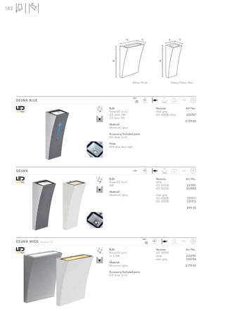 182




                                                  14              6                             6           6




                                     18                                              18




                                                       Delwa Wide                                   Delwa/Delwa Blue




                                                       240~           LED                 90°
      DELWA BLUE                                          mA
                                                         350      2 pce.
                                                                                                     0,45       IP44



                                   Bulb:                                        Versions:                              Art. No.:
                                   PowerLED (incl.)                             silver grey
                                   LED white 5W                                 LED 6000K/blue                         230767
                                   LED blue 1W
                                                                                                                   £129.00
                                   Material:
                                   Aluminium/glass

                                   Accessory/Included parts:
                                   LED driver (incl.)

                                   Note:
                                   With blue deco light.




                                                                      LED                 90°
      DELWA                                                240~
                                                                  1 pce.
                                                                                                     0,4        IP44



                                   Bulb:                                        Versions:                              Art. No.:
                                   PowerLED (incl.)                             white
                                   4W                                           LED 6000K                              231901
                                                                                LED 3000K                              231902
                                   Material:
                                   Aluminium/glass                              silver grey
                                                                                LED 6000K                              231911
                                                                                LED 3000K                              231912

                                                                                                                       £99.00




                                                                  240~       LED
      DELWA WIDE   Design by CDC                                     mA
                                                                    350     2 pce.
                                                                                                     0,8        IP44



                                   Bulb:                                        Versions:                              Art. No.:
                                   PlanarLED (incl.)                            LED 3000K
                                   2x 3,5W                                      white                                  230791
                                                                                silver grey                            230794
                                   Material:
                                   Aluminium/glass                                                                 £179.00

                                   Accessory/Included parts:
                                   LED driver (incl.)
 