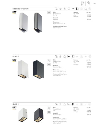 191
                       240~               LED     20°
SLEEK LED UP-DOWN         mA
                         350
                                 LED
                                         2 pce.
                                                                      0,07


                    Bulb:                               Versions:                   Art. No.:
                    PowerLED (incl.)                    LED 3000K
                    2x 1W                               white                       151301
                                                        silver grey                 151304
                    Material:
                    Aluminium                                                       £99.00

                    Dimensions:
                    W/H/D: 3,7/15/7 cm

                    Accessory/Included parts:
                    LED driver (incl.)




                       240~      LED      60°
QUAD 2                    mA
                         350    2 pce.
                                                             ta 40°
                                                                      0,6    IP44



                    Bulb:                               Versions:                   Art. No.:
                    PowerLED (incl.)                    LED 3000K
                    2x 3W                               white                       232471
                                                        anthracite                  232475
                    Material:
                    Aluminium/glass                                                 £99.00

                    Dimensions:
                    W/H/D: 4/12,4/9,5 cm

                    Accessory/Included parts:
                    LED driver (incl.)




                       240~      LED      90°
QUAD 1                    mA
                         350    1 pce.
                                                             ta 40°
                                                                      0,25   IP44



                    Bulb:                               Versions:                   Art. No.:
                    PowerLED (incl.)                    LED 3000K
                    3W                                  white                       232461
                                                        anthracite                  232465
                    Material:
                    Aluminium/glass                                                 £69.50

                    Dimensions:
                    W/H/D: 6,4/8,7/4,2 cm

                    Accessory/Included parts:
                    LED driver (incl.)
 