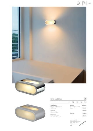 195




NEW ANDREAS
                          240~
                                           0,91



Socket/Bulb:                Versions:                 Art. No.:
R7s/R7s, 118 mm (excl.)     Structure glass frosted
100W max.                   chrome                    151422

Material:                                             £99.00
Aluminium/glass
                            silver grey               151424
Dimensions:
W/H/D: 18/7/9 cm                                      £79.90


                            Recommended bulb:
                            100W EnergySaver ≙ 150W
                            2700K, 1900lm, EEK=C
                            519221
                            £2.98
 
