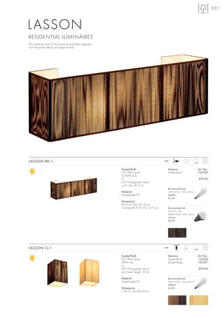 021



LASSON
RESIDENTIAL LUMINAIRES
The iridescent optic of the Lasson lampshades originates
from the woven black and beige threads.




LASSON WL-1                                                                           240~              1,3



                                                           Socket/Bulb:                 Versions:                   Art. No.:
                                                           E27/AGL (excl.)              Shade black                 155330
                                                           2x 40W max.
                                                           or                                                       £99.00
                                                           E27/EnergySaver (excl.)
                                                           up to max. Ø: 5 cm
                                                                                        Recommended bulb:
                                                           Material:                    20W, 2700K, 1150lm, EEK=A
                                                           Steel/textile/PS             508830
                                                                                        £12.90
                                                           Dimensions:
                                                           W/H/D: 60/18/12 cm
                                                           Canopy-W/H/D: 35/12/2 cm     Recommended bulb:
                                                                                        SMD LED 10W
                                                                                        2800K-3000K, 700lm, EEK=A
                                                                                        551342
                                                                                        £39.90




LASSON CL-1                                                                           240~             0,85



                                                           Socket/Bulb:                 Versions:                   Art. No.:
                                                           E27/AGL (excl.)              Shade black                 155320
                                                           60W max.                     Shade beige                 155321
                                                           or
                                                           E27/EnergySaver (excl.)                                  £99.00
                                                           up to max. length: 26 cm

                                                           Material:                    Recommended bulb:
                                                           Steel/textile/PS             20W, 2700K, 1150lm, EEK=A
                                                                                        508830
                                                           Dimensions:                  £12.90
                                                           L/W/H: 20/20/33 cm
 