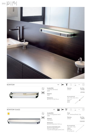 202




      BOWTOW                               240~                    1,32                 IP23



                     Socket/Bulb:                            Versions:                         Art. No.:
                     S14d/line bulb (excl.)                  chrome                            157322
                     60W
                                                                                               £79.90
                     Material:
                     Steel
                                                             Recommended bulb:
                     Dimensions:                             60W, 2700K, 420lm, EEK=G
                     W/H/D: 57/4/10 cm                       50 cm, matt
                                                             590151
                                                             £9.90




                                           Ballast
      BOWTOW GLASS                 240~
                                           EEI=A2                  2,75                 IP21



                     Socket/Bulb:                            Note:
                     G5/T5 EnergySaver (excl.)               max. mechanical load: 3 kg .
                     24W
                                                             Versions:                         Art. No.:
                     Material:                               chrome                            157472
                     Steel/glass
                                                                                           £149.00
                     Dimensions:
                     W/H/D: 64,5/4,5/10,5 cm
                                                             Recommended bulb:
                     Accessory/Included parts:               24W, 3000K, 1700lm
                     Electronic ballast (incl.)              548024
                     2 partial satined glass panes (incl.)   £9.90 /pce.
                                                             (PU see page 661)
 