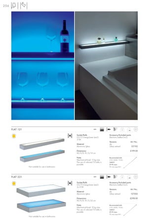 206




                                                                                  Ballast
      FLAT 121                                                            240~
                                                                                  EEI=A2                    3,2



                                                     Socket/Bulb:                           Accessory/Included parts:
                                                     G5/T5 EnergySaver (excl.)              Electronic ballast (incl.)
                                                     21W
                                                                                            Versions:                Art. No.:
                                                     Material:                              alu
                                                     Aluminium/glass                        Glass satined            157192

                                                     Dimensions:                                                    £199.00
                                                     W/H/D: 91/5/10 cm

                                                     Note:                                  Recommended bulb:
                                                     Mechanical load: 15 kg max.            21W, 3000K, 1910lm
                                                     The use of coloured T5 bulbs is        548021
                                                     possible.                              £9.90 /pce.
                 Not suitable for use in bathrooms                                          (PU see page 661)




                                                                                  Ballast
      FLAT 221                                                            240~
                                                                                  EEI=A2                    5,6



                                                     Socket/Bulb:                           Accessory/Included parts:
                                                     G5/T5 EnergySaver (excl.)              Electronic ballast (incl.)
                                                     2x 21W
                                                                                            Versions:                Art. No.:
                                                     Material:                              alu
                                                     Aluminium/glass                        Glass satined            157202

                                                     Dimensions:                                                    £298.00
                                                     W/H/D: 91/5/22 cm

                                                     Note:                                  Recommended bulb:
                                                     Mechanical load: 10 kg max.            21W, 3000K, 1910lm
                                                     The use of coloured T5 bulbs is        548021
                                                     possible.                              £9.90 /pce.
                                                                                            (PU see page 661)
                 Not suitable for use in bathrooms
 