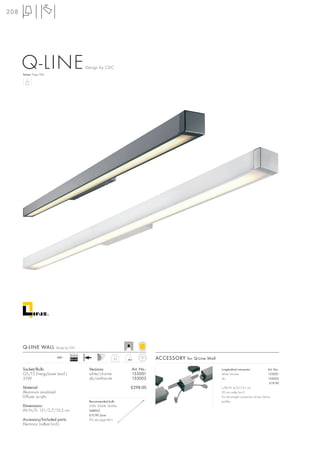 208




      Q-LINE
      Series: Page 066
                                              Design by CDC




      Q-LINE WALL          Design by CDC

                                    Ballast
                           240~
                                    EEI=A2                      3,6               ACCESSORY for Q-Line Wall

      Socket/Bulb:                             Versions:              Art. No.:                               Longitudinal connector                 Art. No.:
      G5/T5 EnergySaver (excl.)                white/chrome           155001                                  white/chrome                           155051
      35W                                      alu/anthracite         155002                                  alu                                    155052
                                                                                                                                                      £19.90
      Material:                                                       £298.00                                 L/W/H: 6/5,7/5,1 cm
      Aluminium anodized                                                                                      20 cm cable (incl.)
      Diffuser acrylic                                                                                        For the straight connection of two Q-Line
                                               Recommended bulb:                                              profiles.
      Dimensions:                              35W, 3000K, 3650lm
      W/H/D: 151/5,7/10,2 cm                   548035
                                               £12.90 /pce.
      Accessory/Included parts:                (PU see page 661)
      Electronic ballast (incl.)
 