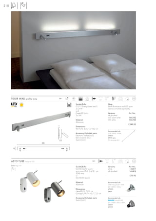 210




                                                                LED        Ballast   LED                    100°
      TIDUR WALL profile lamp                  240~      LED
                                                               2 pce.      EEI=A2
                                                                                     30°
                                                                                                     350°
                                                                                                                               4,75


                                                                        Socket/Bulb:                           Note:
                                                                        G5/T5 EnergySaver (excl.)              Wall illumination and LED spots
                                                                        2x 21W                                 can be switched separately.
                                                                        and
                                                                        PowerLED (incl.)                       Versions:                  Art. No.:
                                                                        2x 3W                                  alu brushed
                                                                                                               LED warm white             146282
                                                                        Material:                              LED white                  146284
                                                                        Aluminium
                                                                                                                                          £549.00
                                               2
                                                                        Dimensions:
                                                                        W/H/D: 200/12/16,2 cm
                                                                                                               Recommended bulb:
                                                                        Accessory/Included parts:              21W, 3000K, 1910lm
                                                                        Electronic ballast (incl.)             548021
                                                                        LED converter (incl.)                  £9.90 /pce.
                                                   2,5                  Switch (incl.)                         (PU see page 661)
                                         200


         12




                                                                                                                       90°
      ASTO TUBE          Design by CDC                                                      240~
                                                                                                            350°
                                                                                                                               0,37


      Series: Page 157
                                                                        Socket/Bulb:                           Versions:                  Art. No.:
                                                                        GU10/GU10 (excl.)                      white                      146411
                                                                        up to max. Ø/L: 6,4/8,1 cm             alu brushed                146416
                                                                        50W max.
                                                                        or                                                                 £79.90
                                                                        GU10 LED (excl.)

                                                                        Material:                              Recommended bulb:
                                                                        Aluminium                              35W EnergySaver ≙ 50W
                                                                                                               20°, 2800K, 1200cd
                                                                        Dimensions:                            575370
                                                                        Head-Ø/H: 7/12 cm                      £4.80
                                                                        Canopy-L/W/H: 13/7/2,5 cm

                                                                        Accessory/Included parts:              Recommended bulb:
                                                                        Switch (incl.)                                 PowerLED 4W
                                                                                                               25°, 3000K, 700cd, 180lm
                                                                                                               560013
                                                                                                               £39.90
 