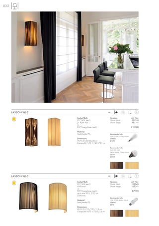 022




      LASSON WL-2                                  240~             1,85



                    Socket/Bulb:                     Versions:                   Art. No.:
                    E27/AGL (excl.)                  Shade black                 155310
                    2x 40W max.                      Shade beige                 155311
                    or
                    E27/EnergySaver (excl.)                                      £119.00

                    Material:
                    Steel/textile/PS                 Recommended bulb:
                                                     20W, 2700K, 1150lm, EEK=A
                    Dimensions:                      508830
                    W/H/D: 20/60/20 cm               £12.90
                    Canopy-W/H/D: 11/45,5/2,5 cm

                                                     Recommended bulb:
                                                     SMD LED 10W
                                                     2800K-3000K, 700lm, EEK=A
                                                     551342
                                                     £39.90




      LASSON WL-3                                  240~             0,77



                    Socket/Bulb:                     Versions:                   Art. No.:
                    E27/AGL (excl.)                  Shade black                 155340
                    40W max.                         Shade beige                 155341
                    or
                    E27/EnergySaver (excl.)                                      £79.90
                    up to max. Ø/L: 5/20 cm
                    25W max.
                                                     Recommended bulb:
                    Material:                        15W, 2700K, 800lm, EEK=A
                    Steel/textile/PS                 508960
                                                     £9.90
                    Dimensions:
                    W/H/D: 22,5/29,5/11,5 cm
                    Canopy-W/H/D: 11/21,5/2,5 cm
 