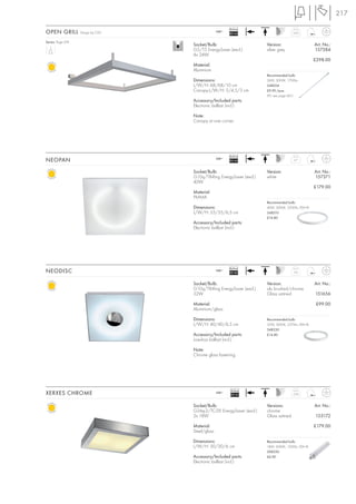 217

                                                        Ballast
OPEN GRILL         Design by CDC                 240~
                                                        EEI=A2                        3,05


Series: Page 074
                                   Socket/Bulb:                       Version:                    Art. No.:
                                   G5/T5 EnergySaver (excl.)          silver grey                 157384
                                   4x 24W
                                                                                                  £298.00
                                   Material:
                                   Aluminium
                                                                      Recommended bulb:
                                   Dimensions:                        24W, 3000K, 1700lm
                                   L/W/H: 68/68/10 cm                 548024
                                   Canopy-L/W/H: 5/4,5/3 cm           £9.90 /pce.
                                                                      (PU see page 661)
                                   Accessory/Included parts:
                                   Electronic ballast (incl.)

                                   Note:
                                   Canopy at one corner.




                                                        Ballast
NEOPAN                                           240~
                                                        EEI=A2                        2,7



                                   Socket/Bulb:                       Version:                    Art. No.:
                                   G10q/T8-Ring EnergySaver (excl.)   white                       157371
                                   40W
                                                                                                  £179.00
                                   Material:
                                   PMMA
                                                                      Recommended bulb:
                                   Dimensions:                        40W, 3000K, 3200lm, EEK=B
                                   L/W/H: 55/55/6,5 cm                548210
                                                                      £14.80
                                   Accessory/Included parts:
                                   Electronic ballast (incl.)




                                                        Ballast
NEODISC                                          240~
                                                        EEI=B2                        3,6



                                   Socket/Bulb:                       Version:                    Art. No.:
                                   G10q/T8-Ring EnergySaver (excl.)   alu brushed/chrome
                                   32W                                Glass satined               151656

                                   Material:                                                       £99.00
                                   Aluminium/glass

                                   Dimensions:                        Recommended bulb:
                                   L/W/H: 40/40/6,5 cm                32W, 3000K, 2375lm, EEK=B
                                                                      548230
                                   Accessory/Included parts:          £14.80
                                   Low-loss ballast (incl.)

                                   Note:
                                   Chrome glass fastening.




                                                        Ballast
XERXES CHROME                                    240~
                                                        EEI=A2                        2,24



                                   Socket/Bulb:                       Versions:                   Art. No.:
                                   G24q-2/TC-DE EnergySaver (excl.)   chrome
                                   2x 18W                             Glass satined               155172

                                   Material:                                                      £179.00
                                   Steel/glass

                                   Dimensions:                        Recommended bulb:
                                   L/W/H: 30/30/6 cm                  18W, 3000K, 1200lm, EEK=B
                                                                      508220
                                   Accessory/Included parts:          £6.90
                                   Electronic ballast (incl.)
 