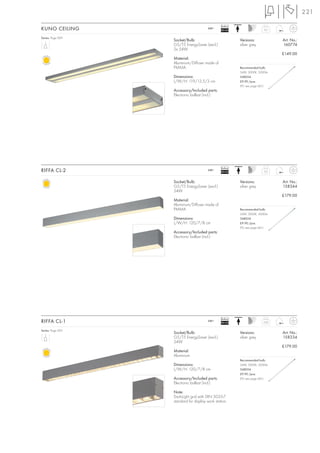 221

                                                 Ballast
KUNO CEILING                            240~
                                                 EEI=A2                   2,5


Series: Page 069
                   Socket/Bulb:                            Versions:             Art. No.:
                   G5/T5 EnergySaver (excl.)               silver grey           160774
                   2x 54W
                                                                                 £149.00
                   Material:
                   Aluminium/Diffuser made of
                   PMMA                                    Recommended bulb:
                                                           54W, 3000K, 5000lm
                   Dimensions:                             548054
                   L/W/H: 119/13,5/3 cm                    £9.90 /pce.
                                                           (PU see page 661)
                   Accessory/Included parts:
                   Electronic ballast (incl.)




                                                 Ballast
RIFFA CL-2                              240~
                                                 EEI=A2                   2,0



                   Socket/Bulb:                            Versions:             Art. No.:
                   G5/T5 EnergySaver (excl.)               silver grey           158344
                   54W
                                                                                 £179.00
                   Material:
                   Aluminium/Diffuser made of
                   PMMA                                    Recommended bulb:
                                                           54W, 3000K, 5000lm
                   Dimensions:                             548054
                   L/W/H: 120/7/8 cm                       £9.90 /pce.
                                                           (PU see page 661)
                   Accessory/Included parts:
                   Electronic ballast (incl.)




                                                 Ballast
RIFFA CL-1                              240~
                                                 EEI=A2                   2,02


Series: Page 065
                   Socket/Bulb:                            Versions:             Art. No.:
                   G5/T5 EnergySaver (excl.)               silver grey           158334
                   54W
                                                                                 £179.00
                   Material:
                   Aluminium
                                                           Recommended bulb:
                   Dimensions:                             54W, 3000K, 5000lm
                   L/W/H: 120/7/8 cm                       548054
                                                           £9.90 /pce.
                   Accessory/Included parts:               (PU see page 661)
                   Electronic ballast (incl.)

                   Note:
                   Dark-Light grid with DIN 5035-7
                   standard for display work station.
 