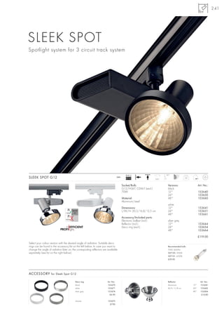 241




SLEEK SPOT
Spotlight system for 3 circuit track system




                                                                                              Ballast                          90°
SLEEK SPOT G12                                                                      240~
                                                                                              EEI=A2                    350°
                                                                                                                                                0,8



                                                                                           Socket/Bulb:                         Versions:                   Art. No.:
                                                                                           G12/HQI-T, CDM-T (excl.)             black
                                                                                           70W                                  12°                         153640
                                                                                                                                24°                         153650
                                                                                           Material:                            48°                         153660
                                                                                           Aluminium/steel
                                                                                                                                white
                                                                                           Dimensions:                          12°                         153641
                                                                                           L/W/H: 20,5/16,8/13,5 cm             24°                         153651
                                                                                                                                48°                         153661
                                                                                           Accessory/Included parts:
                                                                                           Electronic ballast (incl.)           silver grey
                                                                                           Reflector (incl.)                    12°                         153644
                                                                                           Deco ring (excl.)                    24°                         153654
                                                                                                                                48°                         153664

                                                                                                                                                            £119.00

Select your colour version with the desired angle of radiation. Suitable deco
rings can be found in the accessory list on the left below. In case you want to                                                 Recommended bulb:
change the angle of radiation later on, the correspoding reflectors are available                                               70W, 6600lm
separately (see list on the right below).                                                                                       507130, 3000K
                                                                                                                                507131, 4200K
                                                                                                                                £39.90




ACCESSORY for Sleek Spot G12

                                          Deco ring                     Art. No.:                                               Reflector                     Art. No.:
                                          black                         153670                                                  Aluminium             12°     153681
                                          white                         153671                                                  Ø/H: 11/8 cm          24°     153682
                                          silver grey                   153674                                                                        48°     153684
                                                                          £6.90                                                                                £14.80

                                          chrome                        153672
                                                                          £7.90
 