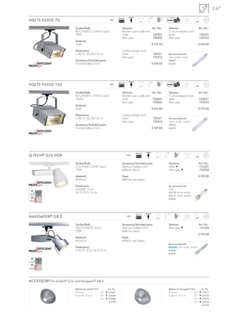 247

                                                                         Ballast                      90°
HQI-TS FLOOD 70                                                240~
                                                                         EEI=A3              350°
                                                                                                                                      3,5



                             Socket/Bulb:                                    Versions:               Art. No.:      Versions:                         Art. No.:
                             Rx7s/HQI-TS; CDM-TS (excl.)                     Bracket, open cable end                3 circuit adapter (incl.)
                             70W                                             white                   150301         white                             150321
                                                                             silver grey             150302         silver grey                       150322
                             Material:
                             Steel                                                                     £139.50                                        £159.00

                             Dimensions:                                     Ceiling canopy (incl.)
                             L/W/H: 20/20/10 cm                              white                      150311      Recommended bulb:
                                                                             silver grey                150312      70W, 4200K, 6500lm
                             Accessory/Included parts:                                                              509071
                             Toroidal ballast (incl.)                                                  £149.00      £24.90




                                                                         Ballast                      90°
HQI-TS FLOOD 150                                               240~
                                                                         EEI=A3              350°
                                                                                                                                      4,5



                             Socket/Bulb:                                    Versions:               Art. No.:      Versions:                         Art. No.:
                             Rx7s/HQI-TS; CDM-TS (excl.)                     Bracket, open cable end                3 circuit adapter (incl.)
                             150W                                            white                   150601         white                             150621
                                                                             silver grey             150602         silver grey                       150622
                             Material:
                             Steel                                                                     £165.00                                        £179.00

                             Dimensions:                                     Ceiling canopy (incl.)
                             L/W/H: 24/24/10 cm                              white                      150611      Recommended bulb:
                                                                             silver grey                150612      150W, 4200K, 12500lm
                             Accessory/Included parts:                                                              509151
                             Toroidal ballast (incl.)                                                  £169.00      £24.90




                                                                                          Ballast                  90°
Q-TECH ® G12 HOR                                                                   240~
                                                                                          EEI=A2            350°
                                                                                                                                      1,2



                             Socket/Bulb:                                    Accessory/Included parts:              Versions:                         Art. No.:
                             G12/HQI-T; CDM-T (excl.)                        Electronic ballast (incl.)             white ▼                           153201
                             70W                                             Reflector (excl.)                      silver grey ▼                     153204

                             Material:                                       Note:                                                                    £199.00
                             Aluminium                                       Reflector see below.

                             Dimensions:                                                                            Recommended bulb:
                             Head-Ø: 12 cm                                                                          70W
                             W/H 30,5/16 cm                                                                         507130 3000K, 6600lm
                                                                                                                    507131 4200K, 6600lm
                                                                                                                    £39.90




                                                                                          Ballast                  90°
NAVIGATOR ® G8,5                                                                   240~
                                                                                          EEI=A2            350°
                                                                                                                                     1,85



                             Socket/Bulb:                                    Accessory/Included parts:              Versions:                         Art. No.:
                             G8,5/CDM-TC (excl.)                             Electronic ballast (incl.)             silver grey ▼                     153164
                             70W                                             Reflector (excl.)
                                                                                                                                                      £199.00
                             Material:                                       Note:
                             Aluminium                                       Reflector see below.
                                                                                                                    Recommended bulb:
                             Dimensions:                                                                                   70W, 4200K, 6200lm
                             L/W/H: 37,5/14/21,5 cm                                                                 507047
                                                                                                                    £49.90




ACCESSORY for Q-Tech ® G12 and Navigator ® G8,5

                             Reflector for Q-Tech® G12       Art. No.:                                              Reflector for Navigator® G8,5      Art. No.:
                             Aluminium                 24° ▼ 153241                                                 Aluminium                   12°   ▼ 153171
                             Product-Ø: 10,5 cm        44° ▼ 153244                                                 Product-Ø: 10,5 cm          24°   ▼ 153172
                                                       60° ▼ 153246                                                                             44°   ▼ 153174
                                                              £12.90                                                                            60°   ▼ 153176
                                                                                                                                                        £19.90
 