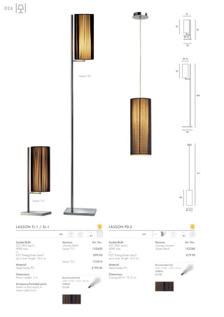 026
                                                                                                                                                      21




                                                                                                                                          35
                                                                                                                                                                 53


                                                                                                                                                    Ø 15


                                                                                                                                                      20




                                                                                                                                                    Ø 16




                                                                                                                                          37

                                                    Lasson SL-1




                                                                                                                                                                 169




                                                                                                                                                      26




                                                                                                                                                                 190




                                                                                                                                               40
                    Lasson TL-1


                                                                                                                                                      Ø 15,5




      LASSON TL-1 / SL-1                                                      LASSON PD-2
                                   240~    TL-1      SL-1                                                  240~   1,5 m
                                           1,5       3,9                                                                            0,6



      Socket/Bulb:                   Versions:                    Art. No.:   Socket/Bulb:                          Versions:                        Art. No.:
      E27/AGL (excl.)                chrome/black                             E27/AGL (excl.)                       Canopy chrome
      40W max.                       Lasson TL-1                  155600      40W max.                              Shade black                      155380
      or                                                                      or
      E27/EnergySaver (excl.)                                     £99.00      E27/EnergySaver (excl.)                                                 £79.90
      up to max. length: 14,5 cm                                              up to max. length: 14,5 cm
                                     Lasson SL-1                  155610
      Material:                                                               Material:                             Recommended bulb:
      Steel/textile/PS                                           £199.00      Steel/textile/PS                      20W, 2700K, 1150lm, EEK=A
                                                                                                                    508830
      Dimensions:                                                             Dimensions:                           £12.90
      Mains cable-L: 2 m             Recommended bulb:                        Canopy-Ø/H: 12/3 cm
                                     20W, 2700K, 1150lm, EEK=A
      Accessory/Included parts:      508830
      Switch or foot switch in       £12.90
      mains cable (incl.)
 