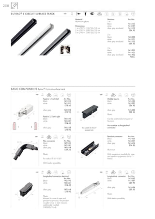 258

      EUTRAC ® 3 CIRCUIT SURFACE TRACK
                                                                                               16A
                                                                                       240~                                                                 1m           2m    3m
                                                                                               max.                                                         1,0          2,0   3,0


                                                                                                      Material:                                                Versions:                   Art. No.:
                                                                                                      Aluminium/plastic                                        1m
                                                                                                                                                               black                       145100
                                                                                                      Dimensions:                                              white                       145101
                                                                                                      1 m L/W/H: 100/3,6/3,2 cm                                silver grey anodized        145102
                                                                                                      2 m L/W/H: 200/3,6/3,2 cm                                                             £34.90
                                                                                                      3 m L/W/H: 300/3,6/3,2 cm
                                                                                                                                                               2m
                                                                                                                                                               black                       145200
                                                                                                                                                               white                       145201
                                                                                                                                                               silver grey anodized        145202
                                                                                                                                                                                            £69.50

                                                                                                                                                               3m
                                                                                                                                                               black                       145300
                                                                                                                                                               white                       145301
                                                                                                                                                               silver grey anodized        145302
                                                                                                                                                                                             P.O.A.




      BASIC COMPONENTS Eutrac ® 3 circuit surface track
                                                        16A                                                                                                 16A
                                                 240~                     0,95                                                                       240~                      0,75
                                                        max.                                                                                                max.

                                                           Feed-in 1, Earth left       Art. No.:                                                               Middle feed-in              Art. No.:
                                                           black                       145510                                                                  black                       145530
                                                           white                       145511                                                                  white                       145531
                                                                                        £14.80                                                                                              £34.90

                                                           silver grey                 145514                                                                  silver grey                 145534
                                                                                        £19.90          0,8                                                                                 £39.90
            3,3                            7,2                                                                                                                 Plastic
                                                           Feed-in 2, Earth right                                                          13
                               3,6
                    3,6                                    black                       145520                                                                  Can be positioned at any part of
                                                                                                                  3,6
                                                           white                       145521                                                                  the track.
                                                                                        £14.80
                                                                                                                                                               Not suitable as longitudinal
                     1               2                     silver grey                 145524                           Also suitable for Eutrac®              connector.
                                                                                        £19.90                               recessed track


                                                        16A
                                                 240~
                                                        max.              0,23                                                                                 Pendant connector           Art. No.:
                                                                                                                                                               black                       145600
                    8,0–12,0         7,2                   Flex connector              Art. No.:                                                               white                       145601
                                                  3,6      black                       145580                                                                  silver grey                 145604
                                                           white                       145581                                                                                               £14.80
                                                           silver grey                 145584
            7,2                                                                         £69.50                                                                 Aluminium
                                                                                                        1,9
                                                                                                                                                10
      3,6
                                                           Plastic                                                                                             With suspension possibilty for rope
                                                                                                                   3,6                                         and pendant suspension for M13
                                                           For radius of 30°-330°.                                                                             thread.

                                                           With feed-in possibility.


                                                        16A                                                                                                 16A
                                                 240~                     0,03                                                                       240~                      0,24
                                                        max.                                                                                                max.

                                                           Longitudinal connector, electrical                                                                  Longitudinal connector      Art. No.:
                                                                                      Art. No.:                                                                black                       145660
                                                           black                      145560                                                                   white                       145661
                                                           white                      145561                                                                                                £49.90
                                                                                       £14.80
                                                                                                                                                     3,6
                                                                                                                                                               silver grey                 145664
                                                           silver grey                 145564                                                                                               £59.50
                                                                                        £19.90
                                                                                                      3,3                                  12,0
              2,6                     5,8                                                                                                                      Plastic
                                                           Plastic                                                            3,6
                                                                                                            3,6
                                                           Inboard. In case of rope and                                                                        With feed-in possibility.
                     1,5
                                                           pendant suspension, the pendant
                                                           coupler is due to static reasons
                                                           additionally needed
                                                           (145600/-1/-4).
 