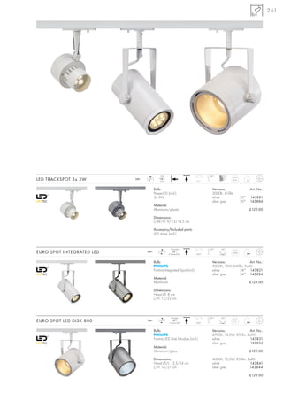 261




                                              LED                                 90°
LED TRACKSPOT 3x 3W        240~   LED
                                             3 pce.                        315°
                                                                                                0,41



                                         Bulb:                                      Versions:                   Art. No.:
                                         PowerLED (incl.)                           3000K, 410lm
                                         3x 3W                                      white                 30°   143881
                                                                                    silver grey           30°   143884
                                         Material:
                                         Aluminium/plastic                                                      £129.00

                                         Dimensions:
                                         L/W/H: 9/7,3/14,5 cm

                                         Accessory/Included parts:
                                         LED driver (incl.)


                                                       1Module                    100°   24°
EURO SPOT INTEGRATED LED          240~       LED
                                                      6 PowerLEDs          350°
                                                                                                0,84



                                         Bulb:                                      Versions:             Art. No.:
                                                                                    3000K, 13W, 640lm, Ra80
                                         Fortimo Integrated Spot (incl.)            white          24° 143821
                                                                                    silver grey    24° 143824
                                         Material:
                                         Aluminium                                                              £129.00

                                         Dimensions:
                                         Head Ø: 8 cm
                                         L/H: 15/22 cm




                                                        Module                    100°   60°
EURO SPOT LED DISK 800            240~       LED
                                                      1 Planar-LED         350°
                                                                                                   1,11



                                         Bulb:                                      Versions:             Art. No.:
                                                                                    2700K, 14,5W, 800lm, Ra90
                                         Fortimo LED Disk Module (incl.)            white                  143831
                                                                                    silver grey            143834
                                         Material:
                                         Aluminium/glass                                                        £129.00

                                         Dimensions:                                4000K, 15,2W, 850lm, Ra80
                                         Head Ø/L: 12,5/14 cm                       white                  143841
                                         L/H: 14/27 cm                              silver grey           143844

                                                                                                                £129.00
 