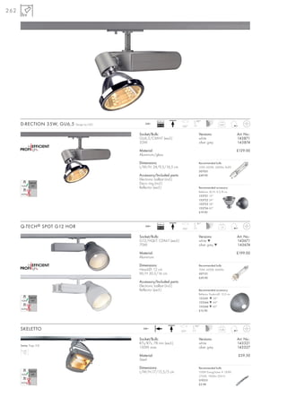 262




                                                          Ballast                   180°
      D-RECTION 35W, GU6,5    Design by CDC      240~
                                                          EEI=A2            350°
                                                                                                        0,67



                                              Socket/Bulb:                            Versions:                      Art. No.:
                                              GU6,5/CMH-T (excl.)                     white                          143871
                                              35W                                     silver grey                    143874

                                              Material:                                                              £129.00
                                              Aluminium/glass

                                              Dimensions:                             Recommended bulb:
                                              L/W/H: 24/9,5/16,5 cm                   35W, 4200K, 3400lm, Ra90
                                                                                      507031
                                              Accessory/Included parts:               £49.90
                                              Electronic ballast (incl.)
                                              Deco ring (incl.)
                                              Reflector (excl.)                       Recommended accessory:
                                                                                      Reflector, Ø/H: 9,5/8 cm
                                                                                      153721 12°
                                                                                      153722 24°
                                                                                      153723 38°
                                                                                      153726 60°
                                                                                      £19.90



                                                          Ballast                   90°
      Q-TECH ® SPOT G12 HOR                      240~
                                                          EEI=A2            350°
                                                                                                         1,2



                                              Socket/Bulb:                            Versions:                      Art. No.:
                                              G12/HQI-T; CDM-T (excl.)                white ▼                        143671
                                              70W                                     silver grey ▼                  143674

                                              Material:                                                              £199.00
                                              Aluminium

                                              Dimensions:                             Recommended bulb:
                                              Head-Ø: 12 cm                           70W, 4200K, 6600lm
                                              W/H 30,5/16 cm                          507131
                                                                                      £39.90
                                              Accessory/Included parts:
                                              Electronic ballast (incl.)
                                              Reflector (excl.)                       Recommended accessory:
                                                                                      Reflector Product-Ø: 10,5 cm
                                                                                      153241 ▼ 24°
                                                                                      153244 ▼ 44°
                                                                                      153246 ▼ 60°
                                                                                      £12.90




                                                                                   180°
      SKELETTO                                  240~
                                                                           350°
                                                                                                        0,46



                                              Socket/Bulb:                            Versions:                      Art. No.:
                                              R7s/R7s, 78 mm (excl.)                  white                          143321
      Series: Page 318
                                              150W max.                               silver grey                    143327

                                              Material:                                                              £59.50
                                              Steel

                                              Dimensions:                             Recommended bulb:
                                              L/W/H:17/15,5/5 cm                      100W EnergySaver ≙ 150W
                                                                                      2700K, 1900lm, EEK=C
                                                                                      519215
                                                                                      £2.98
 