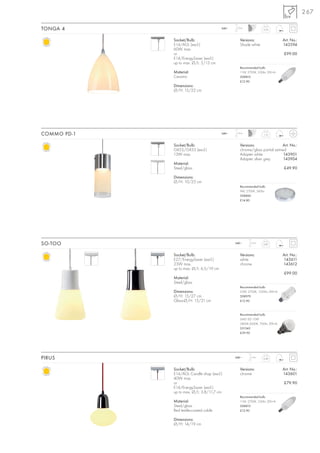267

TONGA 4                                  240~   1,5 m
                                                                 0,16



             Socket/Bulb:                         Versions:                   Art. No.:
             E14/AGL (excl.)                      Shade white                 143594
             60W max.
             or                                                               £99.00
             E14/EnergySaver (excl.)
             up to max. Ø/L: 5/13 cm
                                                  Recommended bulb:
             Material:                            11W, 2700K, 530lm, EEK=A
             Ceramic                              508810
                                                  £12.90
             Dimensions:
             Ø/H: 15/22 cm




COMMO PD-1                               240~   1,5 m
                                                                  1,15



             Socket/Bulb:                         Versions:                 Art. No.:
             GX53/GX53 (excl.)                    chrome/glass partial satined
             13W max.                             Adapter white              143901
                                                  Adapter silver grey        143904
             Material:
             Steel/glass                                                      £49.90

             Dimensions:
             Ø/H: 10/25 cm
                                                  Recommended bulb:
                                                  9W, 2700K, 260lm
                                                  508860
                                                  £14.80




SO-TOO                                          240~     1,5 m
                                                                 0,87



             Socket/Bulb:                         Versions:                   Art. No.:
             E27/EnergySaver (excl.)              white                       143611
             23W max.                             chrome                      143612
             up to max. Ø/L: 6,5/19 cm
                                                                              £99.00
             Material:
             Steel/glass
                                                  Recommended bulb:
             Dimensions:                          23W, 2700K, 1350lm, EEK=A
             Ø/H: 15/27 cm                        508970
             Glass-Ø/H: 15/21 cm                  £12.90



                                                  Recommended bulb:
                                                  SMD LED 10W
                                                  2800K-3000K, 700lm, EEK=A
                                                  551342
                                                  £39.90




PIRUS                                           240~     1,5 m
                                                                 0,49



             Socket/Bulb:                         Versions:                   Art. No.:
             E14/AGL Candle shap (excl.)          chrome                      143601
             40W max.
             or                                                               £79.90
             E14/EnergySaver (excl.)
             up to max. Ø/L: 3,8/11,7 cm
                                                  Recommended bulb:
             Material:                            11W, 2700K, 530lm, EEK=A
             Steel/glass                          508810
             Red textile-coated cable             £12.90

             Dimensions:
             Ø/H: 14/19 cm
 
