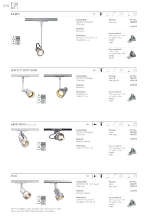 270
                                                                                                          180°
      KASPO                                                                               240~
                                                                                                 350°
                                                                                                                    0,15



                                                                      Socket/Bulb:                  Versions:                 Art. No.:
                                                                      GU10/GU10 (excl.)             silver grey               143422
                                                                      50W max.
                                                                                                                              £34.90
                                                                      Material:
                                                                      Aluminium
                                                                                                    Recommended bulb:
                                                                      Dimensions:                   35W EnergySaver ≙ 50W
                                                                      W/H/D: 7/31,5/8,5 cm          20°, 2800K, 1200cd
                                                                      Head-Ø: 5,5 cm                575370
                                                                                                    £4.80



                                                                                                    Recommended bulb:
                                                                                                    COB LED 5,6W
                                                                                                    60°, 2700K-3000K, 300lm
                                                                                                    551332
                                                                                                    £29.90




                                                                                                           90°
      Q-TECH ® SPOT GU10                                                                  240~
                                                                                                 350°
                                                                                                                    0,27



                                                                      Socket/Bulb:                  Versions:                 Art. No.:
                                                                      GU10/GU10 (excl.)             white ▼                   143631
                                                                      50W max.                      silver grey ▼             143634

                                                                      Material:                                               £69.50
                                                                      Aluminium

                                                                      Dimensions:                   Recommended bulb:
                                                                      Head-Ø: 6 cm                  35W EnergySaver ≙ 50W
                                                                      Total-L: 21,5 cm              20°, 2800K, 1200cd
                                                                                                    575370
                                                                                                    £4.80




                                                                                                           90°
      AERO GU10         Design by CDC                                              240~
                                                                                                 350°
                                                                                                                    0,13



                                                                      Socket/Bulb:                  Versions:                 Art. No.:
                                                                      GU10/GU10 (excl.)             white                     143301
                                                                      50W max.                      silver grey               143307

                                                                      Material:                                               £39.90
                                                                      Aluminium/plastic

                                                                      Dimensions:                   Recommended bulb:
                                                                      L/W/H: 7/7/11 cm              35W EnergySaver ≙ 50W
                                                                                                    20°, 2800K, 1200cd
                                                                                                    575370
                                                                                                    £4.80




                                                                                                           85°
      PURI                                                                         240~
                                                                                                 340°
                                                                                                                    0,13



                                                                      Socket/Bulb:                  Versions:                 Art. No.:
                                                                      GU10/GU10; ES111 (excl.)      white                     143391
                                                                      50W max.                      silver grey               143392

                                                                      Material:                                               £24.90
                                                                      Aluminium/plastic

                                                                      Dimensions:                   Recommended bulb:
                                                                      L/W/H: 8/3,5/9 cm             35W EnergySaver ≙ 50W
                                                                      Head-Ø/L: 3,5/3,5 cm          20°, 2800K, 1200cd
                                                                                                    575370
                                                                                                    £4.80
      The Puri spotlights can be equipped with GU10 or ES111 bulbs.
      Deco ring for the GU10 bulb is included in the delivery.
 