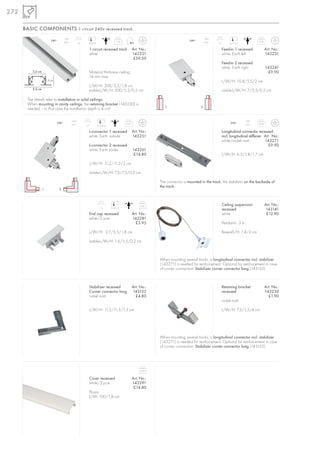 272

      BASIC COMPONENTS 1 circuit 240v recessed track
                                       16A                                                                                                16A
                           240~                                                    1,16                                        240~                                         0,41
                                       max.          1,6     200/4                                                                        max.   1,7    6,5/3,5

                                                             1 circuit recessed track            Art. No.:                                         Feed-in 1 recessed              Art. No.:
                                                             white                               143221                                            white, Earth left               143231
                                                                                                  £59.50
                                                                                                                                                   Feed-in 2 recessed
                                                                                                                                                   white, Earth right              143241
          3,5 cm                                             Material thickness ceiling:                                                                                            £9.90
                                                             14 mm max.
                       1,8 cm                                                                                                                      L/W/H: 10,8/5,5/2 cm
                                                             L/W/H: 200/5,5/1,8 cm
          5,5 cm                                             visible-L/W/H: 200/5,5/0,2 cm                                                         visible-L/W/H: 7/5,5/0,2 cm

       The details refer to installation in solid ceilings.
       When mounting in cavity ceilings, the retaining bracket (143230) is
                                    ceilings,
                                                                                                                1                     2
       needed – in that case the installation depth is 4 cm!

                                              16A                                                                                                                   16A
                                240~                                                      0,07                                                           240~               0,09
                                              max.         1,7       6,5/6,5                                                                                        max.

                                                             L-connector 1 recessed              Art. No.:                                         Longitudinal connector recessed
                                                             white, Earth outside                143251                                            incl. longitudinal stiffener Art . No.:
                                                                                                                                                   white/nickel matt            143271
                                                             L-connector 2 recessed                                                                                               £9.90
                                                             white, Earth inside                 143261
                                                                                                  £14.80                                           L/W/H: 6,5/1,8/1,7 cm

                                                             L/W/H: 11,2/11,2/2 cm

                                                             visible-L/W/H: 7,5/7,5/0,2 cm

                                                                                                             The connector is mounted in the track, the stabilizer on the backside of
                                                                                                                                             track,
                                                                                                             the track.
                   1              2




                                                                                                      0,01                                         Ceiling suspension              Art. No.:
                                                                       1,6     0,4/3,5
                                                                                                                                                   recessed                        143141
                                                             End cap recessed                    Art. No.:                                         white                            £12.90
                                                             white/2 pce.                        143281
                                                                                                   £3.95                                           Pendant-L: 3 m

                                                             L/W/H: 2,7/5,5/1,8 cm                                                                 Base-Ø/H: 1,4/2 cm

                                                             visible-L/W/H: 1,6/5,5/0,2 cm



                                                                                                             When mounting several tracks, a longitudinal connector incl. stabilizer
                                                                                                             (143271) is needed for reinforcement. Optional for reinforcement in case
                                                                                                             of corner connection: Stabilizer corner connector long (143152).



                                                             Stabilizer recessed                 Art. No.:                                         Retaining bracket               Art. No.:
                                                             Corner connector long               143152                                            recessed                        143230
                                                             nickel matt                           £4.80                                                                             £1.90
                                                                                                                                                   nickel matt

                                                             L/W/H: 11,5/11,5/1,3 cm                                                               L/W/H: 7,5/1,5/4 cm




                                                                                                             When mounting several tracks, a longitudinal connector incl. stabilizer
                                                                                                             (143271) is needed for reinforcement. Optional for reinforcement in case
                                                                                                             of corner connection: Stabilizer corner connector long (143152).




                                                                                                      0,04

                                                             Cover recessed                      Art. No.:
                                                             white/2 pce.                        143291
                                                                                                  £14.80
                                                             Plastic
                                                             L/W: 100/1,8 cm
 