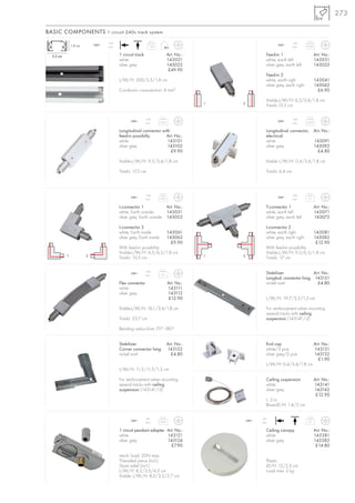 273

BASIC COMPONENTS 1 circuit 240v track system
                                   16A                                                                                       16A
               1,8 cm       240~                              1,34                                                240~                0,04
                                   max.                                                                                      max.


  3,5 cm                                  1 circuit track                    Art. No.:                     Feed-in 1                         Art. No.:
                                          white                              143021                        white, earth left                 143031
                                          silver grey                        143022                        silver grey, earth left           143032
                                                                              £49.90
                                                                                                           Feed-in 2
                                          L/W/H: 200/3,5/1,8 cm                                            white, earth right                143041
                                                                                                           silver grey, earth right          143042
                                          Conductor cross-section: 4 mm          2
                                                                                                                                               £6.90

                                                                                                           Visible-L/W/H: 6,5/3,4/1,8 cm
                                                                                         1   2
                                                                                                           Total-L:10,5 cm

                                                            16A                                                              16A
                                                 240~                 0,05                                        240~                0,03
                                                            max.                                                             max.

                                          Longitudinal connector with                                      Longitudinal connector, Art. No.:
                                          feed-in possibilty       Art. No.:                               electrical
                                          white                     143101                                 white                   143091
                                          silver grey               143102                                 silver grey             143092
                                                                      £9.90                                                          £4.80

                                          Visible-L/W/H: 9,5/3,4/1,8 cm                                    Visible L/W/H: 0,4/3,4/1,8 cm

                                          Total-L: 17,5 cm                                                 Total-L: 6,4 cm



                                                            16A                                                              16A
                                                 240~                 0,05                                        240~                0,1
                                                            max.                                                             max.

                                          L-connector 1              Art. No.:                             T-connector 1                     Art. No.:
                                          white, Earth outside       143051                                white, earth left                 143071
                                          silver grey, Earth outside 143052                                silver grey, earth left           143072

                                          L-connector 2                                                    L-connector 2
                                          white, Earth inside                143061                        white, earth right                143081
                                          silver grey, Earth inside          143062                        silver grey, earth right          143082
                                                                               £9.90                                                          £12.90
                                          With feed-in possibility.                                        With feed-in possibility.
                                          Visible-L/W/H: 6,5/6,5/1,8 cm                                    Visible-L/W/H: 9,5/6,5/1,8 cm
           1            2                                                                1   2
                                          Total-L: 10,5 cm                                                 Total-L: 17 cm

                                                            16A
                                                 240~
                                                            max.      0,1                                  Stabilizer               Art. No.:
                                                                                                           Longitud. connector long 143151
                                          Flex connector                     Art. No.:                     nickel matt                £4.80
                                          white                              143111
                                          silver grey                        143112
                                                                             £12.90                        L/W/H: 19,7/3,2/1,3 cm

                                          Visible-L/W/H: 16,1/3,4/1,8 cm                                   For reinforcement when mounting
                                                                                                           several tracks with ceiling
                                          Total-L: 23,7 cm                                                 suspension (143141/-2)

                                          Bending radius from 70°-180°.


                                          Stabilizer                         Art. No.:                     End cap                           Art. No.:
                                          Corner connector long              143152                        white/2 pce.                      143131
                                          nickel matt                          £4.80                       silver grey/2 pce.                143132
                                                                                                                                               £1.90
                                                                                                           L/W/H: 0,4/3,4/1,8 cm
                                          L/W/H: 11,5/11,5/1,3 cm

                                          For reinforcement when mounting                                  Ceiling suspension                Art. No.:
                                          several tracks with ceiling                                      white                             143141
                                          suspension (143141/-2)                                           silver grey                       143142
                                                                                                                                              £12.90
                                                                                                           L: 3 m
                                                                                                           Base-Ø/H: 1,4/2 cm

                                                            6A                                          6A
                                                 240~                 0,04                       240~                                 0,1
                                                            max.                                        max.

                                          1 circuit pendant adapter Art. No.:                              Ceiling canopy                    Art. No.:
                                          white                     143121                                 white                             143381
                                          silver grey               143124                                 silver grey                       143382
                                                                      £7.90                                                                   £14.80

                                          mech. load: 20N max.
                                          Threaded piece (incl.)                                           Plastic
                                          Strain relief (incl.)                                            Ø/H: 12/2,5 cm
                                          L/W/H: 8,2/3,5/4,2 cm                                            Load max. 2 kg
                                          Visible- L/W/H: 8,2/3,5/2,7 cm
 