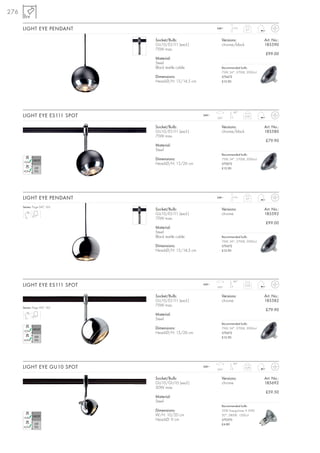 276

      LIGHT EYE PENDANT                                     240~     1,5 m
                                                                              0,7



                              Socket/Bulb:                     Versions:                 Art. No.:
                              GU10/ES111 (excl.)               chrome/black              185590
                              75W max.
                                                                                         £99.00
                              Material:
                              Steel
                              Black textile cable              Recommended bulb:
                                                               75W, 24°, 2700K, 2000cd
                              Dimensions:                      575672
                              Head-Ø/H: 15/14,5 cm             £12.90




                                                                      90°
      LIGHT EYE ES111 SPOT                           240~
                                                            350°
                                                                              0,55



                              Socket/Bulb:                     Versions:                 Art. No.:
                              GU10/ES111 (excl.)               chrome/black              185580
                              75W max.
                                                                                         £79.90
                              Material:
                              Steel
                                                               Recommended bulb:
                              Dimensions:                      75W, 24°, 2700K, 2000cd
                              Head-Ø/H: 15/26 cm               575672
                                                               £12.90




      LIGHT EYE PENDANT                                     240~     1,5 m
                                                                              0,7


      Series: Page 047, 165
                              Socket/Bulb:                     Versions:                 Art. No.:
                              GU10/ES111 (excl.)               chrome                    185592
                              75W max.
                                                                                         £99.00
                              Material:
                              Steel
                              Black textile cable              Recommended bulb:
                                                               75W, 24°, 2700K, 2000cd
                              Dimensions:                      575672
                              Head-Ø/H: 15/14,5 cm             £12.90




                                                                      90°
      LIGHT EYE ES111 SPOT                           240~
                                                            350°
                                                                              0,55



                              Socket/Bulb:                     Versions:                 Art. No.:
                              GU10/ES111 (excl.)               chrome                    185582
                              75W max.
      Series: Page 047, 165
                                                                                         £79.90
                              Material:
                              Steel
                                                               Recommended bulb:
                              Dimensions:                      75W, 24°, 2700K, 2000cd
                              Head-Ø/H: 15/26 cm               575672
                                                               £12.90




                                                                      90°
      LIGHT EYE GU10 SPOT                            240~
                                                            350°
                                                                              0,29



                              Socket/Bulb:                     Versions:                 Art. No.:
                              GU10/GU10 (excl.)                chrome                    185692
                              50W max.
                                                                                         £59.50
                              Material:
                              Steel
                                                               Recommended bulb:
                              Dimensions:                      35W EnergySaver ≙ 50W
                              W/H: 10/20 cm                    20°, 2800K, 1200cd
                              Head-Ø: 9 cm                     575370
                                                               £4.80
 