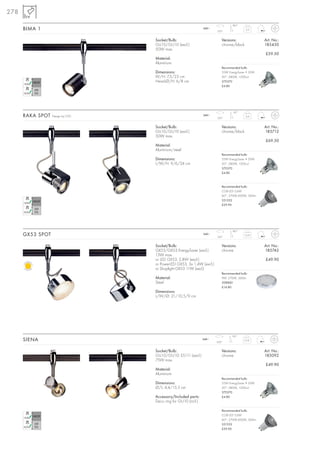 278
                                                                               180°
      BIMA 1                                                   240~
                                                                      350°
                                                                                         0,3



                                  Socket/Bulb:                           Versions:                 Art. No.:
                                  GU10/GU10 (excl.)                      chrome/black              185450
                                  50W max.
                                                                                                   £59.50
                                  Material:
                                  Aluminium
                                                                         Recommended bulb:
                                  Dimensions:                            35W EnergySaver ≙ 50W
                                  W/H: 7,5/23 cm                         20°, 2800K, 1200cd
                                  Head-Ø/H: 6/8 cm                       575370
                                                                         £4.80




                                                                                90°
      RAKA SPOT   Design by CDC                                240~
                                                                      350°
                                                                                         0,4



                                  Socket/Bulb:                           Versions:                 Art. No.:
                                  GU10/GU10 (excl.)                      chrome/black              185712
                                  50W max.
                                                                                                   £69.50
                                  Material:
                                  Aluminium/steel
                                                                         Recommended bulb:
                                  Dimensions:                            35W EnergySaver ≙ 50W
                                  L/W/H: 9/6/24 cm                       20°, 2800K, 1200cd
                                                                         575370
                                                                         £4.80



                                                                         Recommended bulb:
                                                                         COB LED 5,6W
                                                                         60°, 2700K-3000K, 300lm
                                                                         551332
                                                                         £29.90




                                                                               180°
      GX53 SPOT                                                240~
                                                                      350°
                                                                                        0,33



                                  Socket/Bulb:                           Versions:                 Art. No.:
                                  GX53/GX53 EnergySaver (excl.)          chrome                    185742
                                  13W max.
                                  or LED GX53, 2,8W (excl.)                                        £49.90
                                  or PowerLED GX53, 3x 1,4W (excl.)
                                  or Shoplight GX53 11W (excl.)
                                                                         Recommended bulb:
                                  Material:                              9W, 2700K, 260lm
                                  Steel                                  508860
                                                                         £14.80
                                  Dimensions:
                                  L/W/Ø: 21/10,5/9 cm




                                                                                90°
      SIENA                                                    240~
                                                                      350°
                                                                                        0,18



                                  Socket/Bulb:                           Versions:                 Art. No.:
                                  GU10/GU10; ES111 (excl.)               chrome                    185092
                                  75W max.
                                                                                                   £49.90
                                  Material:
                                  Aluminium
                                                                         Recommended bulb:
                                  Dimensions:                            35W EnergySaver ≙ 50W
                                  Ø/L: 4,4/15,5 cm                       20°, 2800K, 1200cd
                                                                         575370
                                  Accessory/Included parts:              £4.80
                                  Deco ring for GU10 (incl.)

                                                                         Recommended bulb:
                                                                         COB LED 5,6W
                                                                         60°, 2700K-3000K, 300lm
                                                                         551332
                                                                         £29.90
 