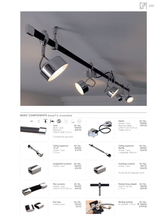 281




BASIC COMPONENTS Easytec ® II, chrome/black
               16A
        240~
               max.                         1,0                    Feed-in                     Art. No.:
                      +A   +A
                                                                   chrome, 1 pce.              185002
                           Track                       Art. No.:   Aluminium/glass              £59.50
                           black, 1 pce.               185020      L/W/H: 7,5/7,5/6 cm
                           Aluminium                    £69.50     Cable-L: 40 cm
                           L/W/H: 200/1/3 cm

                           2 chrome end caps (incl.)



                           Ceiling suspension          Art. No.:   Ceiling suspension          Art. No.:
                           10 cm                       185042      flexible                    185062
                           chrome, 1 pce.               £19.90     chrome, 1 pce.               £24.90
                           L: 10 cm                                L: adjustable 18-26 cm




                           Longitudinal connector      Art. No.:   Insulating connector        Art. No.:
                           chrome, 1 pce.              185032      chrome, 1 pce.              185172
                                                        £24.90                                  £24.90

                                                                   For the use of 2 separate circuits.




                           Flex connector              Art. No.:   Pendant lamp adapter        Art. No.:
                           chrome, 1 pce.              185302      Load 0,7 kg max.            185294
                           L/W/H: 21,5/3/4 cm           £49.90     L: 13 cm                     £29.90




                           End caps                    Art. No.:   Bending machine         Art. No.:
                           chrome, 2 pce.              185142      for radius-Ø: > 50 cm ▼ 184000
                                                         £3.95                            £199.00
 