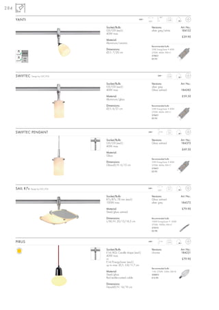 284
                                                                                 90°
      YANTI                                                     240~
                                                                       350°
                                                                                          0,28



                                     Socket/Bulb:                         Versions:                  Art. No.:
                                     G9/G9 (excl.)                        silver grey/white          184152
                                     40W max.
                                                                                                     £39.90
                                     Material:
                                     Aluminium/ceramic
                                                                          Recommended bulb:
                                     Dimensions:                          33W EnergySaver ≙ 40W
                                     Ø/L: 7/20 cm                         2700K, 460lm, EEK=C
                                                                          519451
                                                                          £5.95




      SWIFTEC    Design by CDC/FGL                                             240~       0,34



                                     Socket/Bulb:                         Versions:                  Art. No.:
                                     G9/G9 (excl.)                        silver grey
                                     40W max.                             Glass satined              184282

                                     Material:                                                       £59.50
                                     Aluminium/glass

                                     Dimensions:                          Recommended bulb:
                                     Ø/L: 6/21 cm                         33W EnergySaver ≙ 40W
                                                                          2700K, 460lm, EEK=C
                                                                          519451
                                                                          £5.95




      SWIFTEC PENDANT                                                  240~      1,5 m
                                                                                          0,4



                                     Socket/Bulb:                         Versions:                  Art. No.:
                                     G9/G9 (excl.)                        Glass satined              184372
                                     40W max.
                                                                                                     £69.50
                                     Material:
                                     Glass
                                                                          Recommended bulb:
                                     Dimensions:                          33W EnergySaver ≙ 40W
                                     Glass-Ø/H: 6/10 cm                   2700K, 460lm, EEK=C
                                                                          519451
                                                                          £5.95




      SAIL R7s   Design by CDC/FGL                                     240~
                                                                                350°
                                                                                          0,7



                                     Socket/Bulb:                         Versions:                  Art. No.:
                                     R7s/R7s, 78 mm (excl.)               Glass satined
                                     100W max.                            silver grey                184572

                                     Material:                                                       £79.90
                                     Steel/glass satined

                                     Dimensions:                          Recommended bulb:
                                     L/W/H: 20/15/16,5 cm                 100W EnergySaver ≙ 150W
                                                                          2700K, 1900lm, EEK=C
                                                                          519215
                                                                          £2.98




      PIRUS                                                            240~      1,5 m
                                                                                          0,53



                                     Socket/Bulb:                         Versions:                  Art. No.:
                                     E14/AGL Candle shape (excl.)         chrome                     184221
                                     40W max.
                                     or                                                              £79.90
                                     E14/EnergySaver (excl.)
                                     up to max. Ø/L: 3,8/11,7 cm
                                                                          Recommended bulb:
                                     Material:                            11W, 2700K, 530lm, EEK=A
                                     Steel/glass                          508810
                                     Red textile-coated cable             £12.90

                                     Dimensions:
                                     Head-Ø/H: 14/19 cm
 