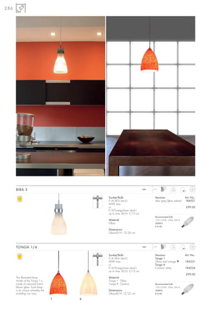 286




      BIBA 3                                                       240~   1,5 m
                                                                                           0,85



                                         Socket/Bulb:                       Versions:                   Art. No.:
                                         E14/AGL (excl.)                    silver grey/glass satined   184521
                                         60W max.
                                         or                                                             £99.00
                                         E14/EnergySaver (excl.)
                                         up to max. Ø/H: 5/13 cm
                                                                            Recommended bulb:
                                         Material:                          11W, 2700K, 530lm, EEK=A
                                         Glass                              508810
                                                                            £12.90
                                         Dimensions:
                                         Glass-Ø/H: 13/26 cm



      TONGA 1/4                                                    240~   1,5 m
                                                                                           1,07



                                         Socket/Bulb:                       Versions:                   Art. No.:
                                         E14/AGL (excl.)                    Tonga 1
                                         60W max.                           Glass red/orange ▼          184531
                                         or                                 Tonga 4
                                         E14/EnergySaver (excl.)            Ceramic white               184534
                                         up to max. Ø/H: 5/13 cm
                                                                                                        £99.00
      The illustrated lamp               Material:
      shade of the Tonga 1 is            Tonga 1 Glass
      made of coloured hand              Tonga 4 Ceramic                    Recommended bulb:
      blown glass. Each lamp                                                11W, 2700K, 530lm, EEK=A
      is an unique whereby the           Dimensions:                        508810
      marbling can vary.                 Glass-Ø/H: 15/22 cm                £12.90

                                 1   4
 