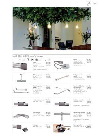 287




BASIC COMPONENTS Easytec ® II, silver grey

        240~
               16A
               max.                         1,0
                                                                    Feed-in                     Art. No.:
                      +A    +A
                                                                    silver grey/1 pce.          184002
                            Track                       Art. No.:   Aluminium/glass              £49.90
                            silver grey/1 pce.          184022      L/W/H: 7,5/7,5/6 cm
                            Aluminium                    £59.50     Cable-L: 40 cm
                            L/W/H: 200/1/3 cm

                            2 silver grey end caps (incl.)



                            Ceiling suspension          Art. No.:   Ceiling suspension          Art. No.:
                            10 cm                       184042      flexible                    184062
                            silver grey/1 pce.           £14.80     silver grey/1 pce.           £24.90
                            L: 10 cm                                L: adjustable 18-26 cm




                            Flexible suspension         Art. No.:   Flexible wall bracket    Art. No.:
                            bracket                     184332      with guy rope             184312
                            silver grey/1 pce.           £24.90     silver grey/1 pce.        £34.90
                            For slanted ceilings.                   L/W/H: 27/2,5/7 cm
                            Joint: 180°                             Adjustable from 15,5-24 cm
                            Total-L: 23-31 cm                       Rope length: 40 cm




                            Longitudinal connector      Art. No.:   Insulating connector        Art. No.:
                            silver grey/1 pce.          184032      silver grey/1 pce.          184172
                                                         £24.90                                  £19.90

                                                                    For the use of 2 separate circuits.




                            Flex connector              Art. No.:   Pendant lamp adapter        Art. No.:
                            silver grey/1 pce.          184302      silver grey/1 pce.          184292
                            L/W/H: 21,5/3/4 cm           £49.90     Load: 0,7 kg max.            £29.90
                                                                    Product-L: 13 cm

                                                                    Easy shortening of the pendant
                                                                    length.


                            End caps                    Art. No.:   Bending machine         Art. No.:
                            silver grey/2 pce.          184142      for radius-Ø: > 50 cm ▼ 184000
                                                          £3.95                            £199.00
 