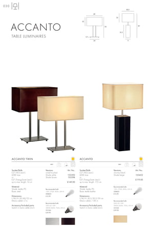 030
                                                                                                                                   30,5

                                                                                                40

                                                                                                                      22

                                                                                 22




      ACCANTO                                                                                                 52


                                                                                                                            31,5
                                                                                                                                                 59




      TABLE LUMINAIRES                                                                1,9

                                                                                                24                                   11




      ACCANTO TWIN                                                            ACCANTO
                                            240~       3,2
                                                                                                                           240~    2,0



      Socket/Bulb:                    Versions:                   Art. No.:   Socket/Bulb:                         Versions:                   Art. No.:
      E27/AGL (excl.)                 nickel brushed                          E27/AGL (excl.)                      chrome/black
      60W max.                        Shade white                 155392      60W max.                             Shade beige                 155452
      or                              Shade brown                 155394      or
      E27/EnergySaver (excl.)                                                 E27/EnergySaver (excl.)                                          £119.00
      up to max. length: 14 cm                                    £149.00     up to max. length: 17,5 cm

      Material:                                                               Material:                            Recommended bulb:
      Shade: textile/PS               Recommended bulb:                       Shade: textile/PS                    15W, 2700K, 800lm, EEK=A
      Base: steel                     15W, 2700K, 800lm, EEK=A                Base: textile leather                508820
                                      508820                                                                       £12.90
      Dimensions:                     £12.90                                  Dimensions:
      L/W/H: 20/40/52 cm                                                      L/W/H: 30,5/30,5/59 cm
      Mains cable-L: 2 m                                                      Mains cable-L: 1,85 m                Recommended bulb:
                                      Recommended bulb:                                                            SMD LED 10W
      Accessory/Included parts:       SMD LED 10W                             Accessory/Included parts:            2800K-3000K, 700lm, EEK=A
      Switch in mains cable (incl.)   2800K-3000K, 700lm, EEK=A               Switch in mains cable (incl.)        551342
                                      551342                                                                       £39.90
                                      £39.90
 
