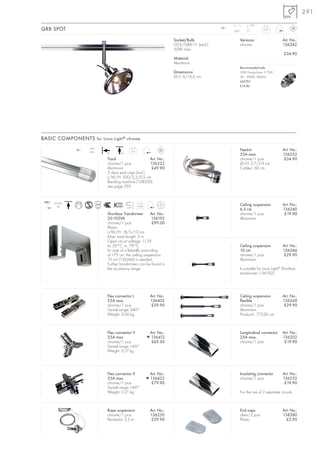 291
                                                                                                             90°
QRB SPOT                                                                                      12~
                                                                                                    350°
                                                                                                                      0,27



                                                                         Socket/Bulb:                  Versions:                   Art. No.:
                                                                         G53/QRB111 (excl.)            chrome                      136342
                                                                         50W max.
                                                                                                                                    £34.90
                                                                         Material:
                                                                         Aluminium
                                                                                                       Recommended bulb:
                                                                         Dimensions:                   50W EnergySaver ≙ 75W
                                                                         Ø/L: 6/16,5 cm                24°, 3000K, 5800cd
                                                                                                       545752
                                                                                                       £14.80




BASIC COMPONENTS for Linux Light ® chrome
                        25A
                  12~
                        max.                   0,5                                                     Feed-in                     Art. No.:
                               +A      +A
                                                                                                       25A max.                    136252
                               Track                    Art. No.:                                      chrome/1 pce.                £34.90
                               chrome/1 pce.            136222                                         Ø/H: 3,7/2,9 cm
                               Aluminium                 £49.90                                        Cable-L: 60 cm
                               2 clear end caps (incl.)
                               L/W/H: 200/2,3/0,5 cm
                               Bending machine (138200)
                               see page 295


 240~    20-105
           VA                                        0,48                                              Ceiling suspension          Art. No.:
   12~                                      110°C
                                                                                                       6,5 cm                      136240
                               Shortbox Transformer         Art. No.:                                  chrome/1 pce.                £19.90
                               20-105VA                     136192                                     Aluminium
                               chrome/1 pce.                 £99.00
                               Plastic
                               L/W/H: 18/5/10 cm
                               Max. track length: 2 m
                               Open circuit voltage: 11,5V
                               ta: 50°C, tc: 70°C                                                      Ceiling suspension          Art. No.:
                               In case of a laterally protruding                                       10 cm                       136246
                               of >75 cm, the ceiling suspension                                       chrome/1 pce.                £29.90
                               10 cm (136246) is needed.                                               Aluminium
                               Further transformers can be found in
                               the accessory range.                                                    Is suitable for Linux Light® Shortbox
                                                                                                       transformer (136192).




                               Flex connector L              Art. No.:                                 Ceiling suspension          Art. No.:
                               25A max.                      136402                                    flexible                    136260
                               chrome/1 pce.                  £29.90                                   chrome/1 pce.                £29.90
                               Swivel range: 240°                                                      Aluminium
                               Weight: 0,06 kg                                                         Product-L: 17,5-26 cm



                               Flex connector Y              Art. No.:                                 Longitudinal connector      Art. No.:
                               25A max.                     ▼ 136412                                   25A max.                    136202
                               chrome/1 pce.                  £69.50                                   chrome/1 pce.                £19.90
                               Swivel range: <45°
                               Weight: 0,17 kg




                               Flex connector X              Art. No.:                                 Insulating connector        Art. No.:
                               25A max.                     ▼ 136422                                   chrome/1 pce.               136232
                               chrome/1 pce.                  £79.90                                                                £19.90
                               Swivel range: <60°
                               Weight: 0,21 kg                                                         For the use of 2 separate circuits.



                               Rope suspension               Art. No.:                                 End caps                    Art. No.:
                               chrome/1 pce.                 136250                                    clear/2 pce.                138380
                               Pendant-L: 2,5 m               £29.90                                   Plastic                       £3.95
 