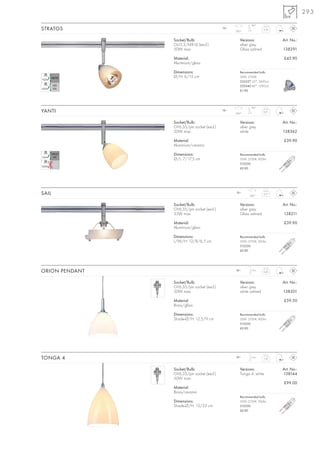 293
                                                            90°
STRATOS                                     12~
                                                  350°
                                                                     0,16



                Socket/Bulb:                         Versions:              Art. No.:
                GU5,3/MR16 (excl.)                   silver grey
                50W max.                             Glass satined          138291

                Material:                                                   £43.90
                Aluminium/glass

                Dimensions:                          Recommended bulb:
                Ø/H: 6/15 cm                         50W, 2700K
                                                     535527 25°, 2450cd
                                                     535540 40°, 1500cd
                                                     £1.90




                                                            90°
YANTI                                       12~
                                                  350°
                                                                     0,21



                Socket/Bulb:                         Versions:              Art. No.:
                GY6,35/pin socket (excl.)            silver grey
                50W max.                             white                  138362

                Material:                                                   £39.90
                Aluminium/ceramic

                Dimensions:                          Recommended bulb:
                Ø/L: 7/17,5 cm                       50W, 2700K, 900lm
                                                     512250
                                                     £0.90




SAIL                                              12~
                                                           350°
                                                                     0,17



                Socket/Bulb:                         Versions:              Art. No.:
                GY6,35/pin socket (excl.)            silver grey
                35W max.                             Glass satined          138211

                Material:                                                   £39.90
                Aluminium/glass

                Dimensions:                          Recommended bulb:
                L/W/H: 12/8/6,5 cm                   50W, 2700K, 900lm
                                                     512250
                                                     £0.90




ORION PENDANT                                     12~       1,5 m
                                                                     0,45



                Socket/Bulb:                         Versions:              Art. No.:
                GY6,35/pin socket (excl.)            silver grey
                50W max.                             white satined          138201

                Material:                                                   £59.50
                Brass/glass

                Dimensions:                          Recommended bulb:
                Shade-Ø/H: 12,5/9 cm                 50W, 2700K, 900lm
                                                     512250
                                                     £0.90




TONGA 4                                           12~       1,5 m
                                                                     1,07



                Socket/Bulb:                         Versions:              Art. No.:
                GY6,35/pin socket (excl.)            Tonga 4, white         138144
                50W max.
                                                                            £99.00
                Material:
                Brass/ceramic
                                                     Recommended bulb:
                Dimensions:                          50W, 2700K, 900lm
                Shade-Ø/H: 15/22 cm                  512250
                                                     £0.90
 