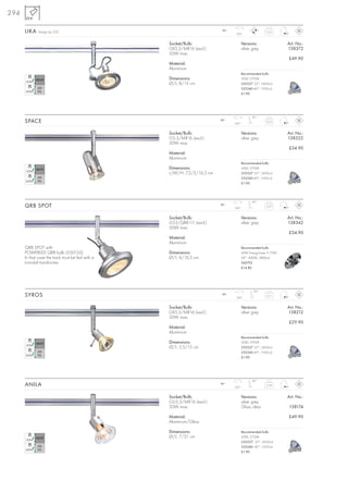 294

      LIKA   Design by CDC                                               12~
                                                                                350°
                                                                                                     0,12



                                                  Socket/Bulb:                        Versions:               Art. No.:
                                                  GX5,3/MR16 (excl.)                  silver grey             138372
                                                  50W max.
                                                                                                              £49.90
                                                  Material:
                                                  Aluminium
                                                                                      Recommended bulb:
                                                  Dimensions:                         50W, 2700K
                                                  Ø/L: 8/15 cm                        535527 25°, 2450cd
                                                                                      535540 40°,1500cd
                                                                                      £1.90




                                                                                            90°
      SPACE                                                              12~
                                                                               350°
                                                                                                     0,23



                                                  Socket/Bulb:                        Versions:               Art. No.:
                                                  G5,3/MR16 (excl.)                   silver grey             138322
                                                  50W max.
                                                                                                              £34.90
                                                  Material:
                                                  Aluminium
                                                                                      Recommended bulb:
                                                  Dimensions:                         50W, 2700K
                                                  L/W/H: 7,3/5/16,5 cm                535527 25°, 2450cd
                                                                                      535540 40°,1500cd
                                                                                      £1.90




                                                                                            90°
      QRB SPOT                                                           12~
                                                                               350°
                                                                                                     0,27



                                                  Socket/Bulb:                        Versions:               Art. No.:
                                                  G53/QRB111 (excl.)                  silver grey             138342
                                                  50W max.
                                                                                                              £34.90
                                                  Material:
                                                  Aluminium
      QRB SPOT with                                                                   Recommended bulb:
      POWERLED QRB bulb (550132).                 Dimensions:                         50W EnergySaver ≙ 75W
      In that case the track must be fed with a   Ø/L: 6/16,5 cm                      24°, 3000K, 5800cd
      toroidal transformer.                                                           545752
                                                                                      £14.80




                                                                                             90°
      SYROS                                                              12~
                                                                                350°
                                                                                                     0,11



                                                  Socket/Bulb:                        Versions:               Art. No.:
                                                  GX5,3/MR16 (excl.)                  silver grey             138212
                                                  50W max.
                                                                                                              £29.90
                                                  Material:
                                                  Aluminium
                                                                                      Recommended bulb:
                                                  Dimensions:                         50W, 2700K
                                                  Ø/L: 5,5/15 cm                      535527 25°, 2450cd
                                                                                      535540 40°,1500cd
                                                                                      £1.90




                                                                                            90°
      ANILA                                                              12~
                                                                               350°
                                                                                                     0,18



                                                  Socket/Bulb:                        Versions:               Art. No.:
                                                  GU5,3/MR16 (excl.)                  silver grey
                                                  50W max.                            Glass clear             138174

                                                  Material:                                                   £49.90
                                                  Aluminium/Glass

                                                  Dimensions:                         Recommended bulb:
                                                  Ø/L: 7/21 cm                        50W, 2700K
                                                                                      535527, 25°, 2450cd
                                                                                      535540, 40°,1500cd
                                                                                      £1.90
 