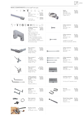 295

BASIC COMPONENTS for Linux Light ® silver grey
                       25A
                 12~
                       max.
                                         1m        2m                        Feed-in                     Art. No.:
                              +A   +A    0,5       1,0
                                                                             25A max.                    138252
                                   Track                   Art. No.:         silver grey/1 pce.           £29.90
                                   silver grey/1 pce. 1 m 138221             Ø/H: 3,7/2,9 cm
                                   Aluminium                £24.90           Cable-L: 60 cm
                                   W/H: 2,3/0,5 cm
                                                       2 m 138222
                                   2 end caps               £39.90
                                   silver grey (incl.)


240~    20-105
          VA                                             0,48                Ceiling suspension          Art. No.:
  12~                                          110°C
                                                                             6,5 cm                      138240
                                   Shortbox Transformer         Art. No.:    silver grey/1 pce.           £14.80
                                   20-105VA                     138192       Aluminium
                                   silver grey/1 pce.            £89.50
                                   Plastic
                                   L/W/H: 18/5/10 cm
                                   Max. track length: 2 m
                                   Open circuit voltage: 11,5V               Ceiling suspension          Art. No.:
                                   ta: 50°C, tc: 70°C                        10 cm                       138246
                                   In case of a laterally protruding         silver grey/1 pce.           £19.90
                                   of >75 cm, the ceiling suspension         Aluminium
                                   10 cm (138246) is needed.
                                   Further transformers can be found in      Suitable for Linux Light®
                                   the accessory range.                      Shortbox Transformer (138192).




                                   Flex connector L              Art. No.:   Ceiling suspension          Art. No.:
                                   25A max.                      138402      21 cm                       138262
                                   silver grey/1 pce.             £29.90     silver grey/1 pce.           £19.90
                                   Swivel range: 240°                        Aluminium
                                   Weight: 0,06 kg



                                   Flex connector Y              Art. No.:   Ceiling suspension          Art. No.:
                                   25A max.                     ▼ 138412     flexible                    138260
                                   silver grey/1 pce.             £59.50     silver grey/1 pce.           £24.90
                                   Swivel range: <45°                        Aluminium
                                   Weight: 0,17 kg                           Product-L: 17,5-26 cm



                                   Flex connector X              Art. No.:   Longitudinal connector      Art. No.:
                                   25A max.                     ▼ 138422     25A max.                    138202
                                   silver grey/1 pce.             £79.90     silver grey/1 pce.           £19.90
                                   Swivel range: <60°
                                   Weight: 0,21 kg



                                   Ceiling suspension            Art. No.:   Insulating connector        Art. No.:
                                   for slanted ceilings          138432      silver grey/1 pce.          138232
                                   flexible                       £24.90                                  £19.90
                                   silver grey/1 pce.
                                   Aluminium                                 For the use of 2 separate circuits.
                                   Joint: 180°
                                   Product-L: 20-30 cm



                                   Wall bracket                  Art. No.:   End caps                    Art. No.:
                                   flexible                      138270      silver grey/2 pce.          138280
                                   silver grey/1 pce.             £24.90     Plastic                       £3.95
                                   Aluminium.
                                   Product-L: 12,5-21 cm



                                   Rope suspension               Art. No.:   Pendant lamp adapter        Art. No.:
                                   silver grey/1 pce.            138250      silver grey/1 pce.          138522
                                   Pendant-L: 2,5 m               £19.90     Aluminium                    £24.90
                                                                             Product-L: 13 cm




                                   Bending machine         Art. No.:
                                   1 pce.                ▼ 138200
                                   for radius-Ø: > 40 cm  £149.00
 