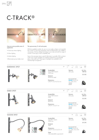 296




      C-TRACK ®



      Here are some possible areas of      The space-saving 12 volt track-system.
      application:
                                           With the available modules, the user can very easily configure and assemble
      • Showcase interior lighting         the C-Track®. In short time presentation areas and illuminations are installed in
                                           one process. The low voltage technology is up to date and with the usage of
      • Mirror lighting                    normal 12 volt output current completely safe.

      • Indirect lighting                  Even in the narrowest areas a specific illumination is possible. With a rotation
                                           of 90° the C-Track® spotlights can simply be clipped into any desirable
      • Illuminated picture holder track   place of the shelf track. Three types of spotlights are available for the
                                           individual light arrangement.


                                                                                                                               180°
      KARDANIC SPOT                                                                                                   12~
                                                                                                                                       180°
                                                                                                                                                0,034



                                                                                      Socket/Bulb:                               Versions:                 Art. No.:
                                                                                      G5,3/MR16 (excl.)                          silver grey               188142
                                                                                      35W max.
                                                                                                                                                            £12.90
                                                                                      Material:
                                                                                      Aluminium/steel
                                                                                                                                 Recommended bulb:
                                                                                      Dimensions:                                        PowerLED 4W
                                                                                      L/W/H: 6,5/3,3/3,3 cm                      36°, 3000K, 500cd
                                                                                                                                 560044
                                                                                                                                 £39.90




                                                                                                                               180°
      DABO SPOT                                                                                                       12~
                                                                                                                                       290°
                                                                                                                                                0,05



                                                                                      Socket/Bulb:                               Versions:                 Art. No.:
                                                                                      G5,3/MR16 (excl.)                          silver grey               188152
                                                                                      20W
                                                                                                                                                            £12.90
                                                                                      Material:
                                                                                      Aluminium
                                                                                                                                 Recommended bulb:
                                                                                      Dimensions:                                        PowerLED 4W
                                                                                      L/W/H: 7/2,3/7 cm                          36°, 3000K, 500cd
                                                                                                                                 560044
                                                                                                                                 £39.90




      GOOSE SPOT                                                                                                                       12~
                                                                                                                                                0,046



                                                                                      Socket/Bulb:                               Versions:                 Art. No.:
                                                                                      G4/MR11 (excl.)                            silver grey               188122
                                                                                      35W max.
                                                                                                                                                            £12.90
                                                                                      Material:
                                                                                      Steel
                                                                                                                                 Recommended bulb:
                                                                                      Dimensions:                                        PowerLED 4W
                                                                                      L/W/H: 23,5/2,3/2,3 cm                     36°, 3000K, 590cd, RA80
                                                                                                                                 560093
                                                                                      Note:                                      £49.90
                                                                                      Only adjustable at gooseneck.
 