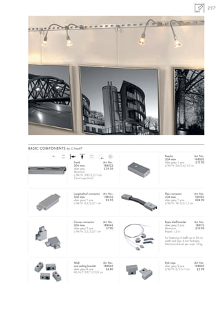 297




BASIC COMPONENTS for C-Track ®

             12~
                   20A
                   max.                0,9                   Feed-in               Art. No.:
                                                             20A max.              188002
                          Track               Art. No.:      silver grey/1 pce.     £12.90
                          20A max.            188022         L/W/H: 5,6/2,6/1,5 cm
                          silver grey          £59.50
                          Aluminium
                          L/W/H: 200/2,3/1 cm
                          2 end caps (incl.)




                          Longitudinal connector Art. No.:   Flex connector       Art. No.:
                          20A max.               188162      20A max.             188182
                          silver grey/1 pce.       £5.95     silver grey/1 pce.    £24.90
                          L/W/H: 4,3/2,3/1 cm                L/W/H: 19/2,5/1,5 cm




                          Corner connector    Art. No.:      Rope shelf bracket         Art. No.:
                          20A max.            188042         silver grey/2 pce.          188112
                          silver grey/2 pce.    £7.90        Aluminium                   £19.90
                          L/W/H: 3,3/3,3/1 cm                Rope-L: 1,2 m

                                                             For fastening of shelfs up to 30 cm
                                                             width and max. 6 mm thickness.
                                                             Mechanical load per rope: 12 kg.




                          Wall-                 Art. No.:    End caps                   Art. No.:
                          and ceiling bracket   188062       silver grey/2 pce.         188032
                          silver grey/4 pce.      £4.80      L/W/H: 2/2,3/1 cm            £2.98
                          W/H/T: 0,9/1,7/0,9 cm
 
