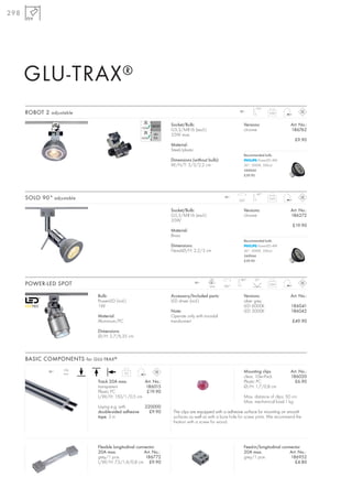 298




      GLU-TRAX ®
                                                                                                                  110°
      ROBOT 2 adjustable                                                                                 12~
                                                                                                                          0,02



                                                                    Socket/Bulb:                            Versions:                 Art. No.:
                                                                    G5,3/MR16 (excl.)                       chrome                    186762
                                                                    35W max.
                                                                                                                                        £9.90
                                                                    Material:
                                                                    Steel/plastic
                                                                                                            Recommended bulb:
                                                                    Dimensions (without bulb):                      PowerLED 4W
                                                                    W/H/T: 3/3/2,2 cm                       36°, 3000K, 500cd
                                                                                                            560044
                                                                                                            £39.90




                                                                                                                   90°
      SOLO 90° adjustable                                                                         12~
                                                                                                         350°
                                                                                                                          0,03



                                                                    Socket/Bulb:                            Versions:                 Art. No.:
                                                                    G5,3/MR16 (excl.)                       chrome                    186272
                                                                    35W
                                                                                                                                       £19.90
                                                                    Material:
                                                                    Brass
                                                                                                            Recommended bulb:
                                                                    Dimensions:                                     PowerLED 4W
                                                                    Head-Ø/H: 2,2/3 cm                      36°, 3000K, 500cd
                                                                                                            560044
                                                                                                            £39.90




                                                                                          LED             180°    25°
      POWER-LED SPOT                                                                12~
                                                                                          1pce.   360°
                                                                                                                          0,04



                              Bulb:                                 Accessory/Included parts:               Versions:                 Art. No.:
                              PowerLED (incl.)                      LED driver (incl.)                      silver grey
                              1W                                                                            LED 6000K                 186041
                                                                    Note:                                   LED 3000K                 186042
                              Material:                             Operate only with toroidal
                              Aluminium/PC                          transformer!                                                       £49.90

                              Dimensions:
                              Ø/H: 2,7/6,35 cm



      BASIC COMPONENTS for GLU-TRAX ®
                    20A
              12~
                    max.                     0,2                                                            Mounting clips            Art. No.:
                                                                                                            clear, 10er-Pack          186020
                              Track 20A max.      Art. No.:                                                 Plastic PC                  £6.90
                              transparent         186015                                                    Ø/H: 1,7/0,8 cm
                              Plastic PC           £19.90
                              L/W/H: 150/1/0,5 cm                                                           Max. distance of clips: 50 cm.
                                                                                                            Max. mechanical load:1 kg.
                              Laying e.g. with          220000
                              double-sided adhesive       £9.90      The clips are equipped with a adhesive surface for mounting on smooth
                              tape, 3 m                              surfaces as well as with a bore hole for screw joints. We recommend the
                                                                     fixation with a screw for wood.




                              Flexible longitudinal connector                                               Feed-in/longitudinal connector
                              20A max.                  Art. No.:                                           20A max.                 Art. No.:
                              grey/1 pce.               186772                                              grey/1 pce.              186952
                              L/W/H: 7,3/1,4/0,8 cm £9.90                                                                               £4.80
 