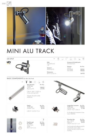 300




      MINI ALU TRACK
                                                                                            LED            180°    45°
      LED SPOT                                                                        12~
                                                                                            1pce.   320°
                                                                                                                            0,07



                                                                         Bulb:                               Accessory/Included parts:
                                                                         PowerLED (incl.)                    LED driver (incl.)
                                                                         1W
                                                                                                             Versions:                  Art. No.:
                                                                         Material:                           chrome
                                                                         Aluminium/PC                        LED 6000K                  186561
                                                                                                             LED 3000K                  186562
                                                                         Dimensions:
                                                                         Ø/H: 2,3/4,5 cm                                                 £49.90


      BASIC COMPONENTS for Mini Alu-Track
                         12~
                                              0,15

                                Mini Alu-Track               Art. No.:
                                12,5A max.
                                chrome                       186502
                                Aluminium/PC                  £19.90

                                L/W/H: 100/1,1/0,85 cm
                                2 clear end caps (incl.)

                                Operate only with toroidal
                                transformer.




                                Feed-in                      Art. No.:                                       Longitudinal connector Art. No.:
                                12,5A max.                   186512                                          12,5A max.             186522
                                chrome/1 pce.                  £6.90                                         chrome/1 pce.            £1.48
                                                                                                             L/W/H: 1,8/1,1/0,8 cm
                                L/W/H: 1,4/2,2/1,7 cm
                                                                                                             For the electrical connection of two
                                                                                                             tracks (186502).



                                                                                                             Mounting clips        Art. No.:
                                                                  1,8
                                                                                                             clear, 10 pce.        186530
                                Feed-through                 Art. No.:                                       Plastic PC              £6.90
                                for shelves                  186540                                          L/W/H: 2,5/1,5/1,1 cm
                                clear/2 pce.                   £1.48
                                acrylic                                                                      Track bracket with adhesive pad for
                                Ø/H: 2,2/1,3 cm                                                              mounting the track on glass
                                                                                                             surfaces and with a bore for screw
                                                                                                             mounting.
 