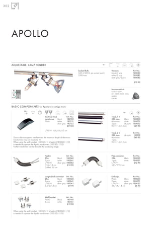 302




      APOLLO

                                                                                                                          180°
      ADJUSTABLE LAMP HOLDER                                                                                        12~
                                                                                                                                  30°
                                                                                                                                           0,07



                                                                                        Socket/Bulb:                        Versions:                  Art. No.:
                                                                                        GX5,3/MR16; pin socket (excl.)      black/2 pce.               180080
                                                                                        35W max.                            white/2 pce.               180081
                                                                                                                            silver grey/2 pce.         180082

                                                                                                                                                        £19.90


                                                                                                                            Recommended bulb:
                                                                                                                            COB LED 4,2W
                                                                                                                            60°, 2800K-3000K, 285lm
                                                                                                                            551312
                                                                                                                            £24.90




      BASIC COMPONENTS for Apollo low-voltage track
                    240~    50-150                                                                                                         12~
                     12~      VA                             0,31

                                             Electrical track               Art. No.:                                       Track, 1 m                 Art. No.:
                                             transformer black              182150                                          25A max.     black         180000
                                             Plastic          white         182151                                          Aluminium    white         180001
                                                              silver grey   182152                                          2 pce.       alu satin     180002
                                                                             £59.50                                         W/H: 1,6/1,2 cm             £49.90

                                             L/W/H: 18,4/4,4/4,5 cm
                                                                                                                            Track, 2 m                 Art. No.:
                                                                                                                            25A max.     alu satin     180012
       Due to electromagnetic interferences, the maximum length of electronic                                               Aluminium                   £49.90
       transformers may not exceed 2 m!                                                                                     1 pce.
       When using the wall brackets (180160/-1) a feed-in (180060/-1/-2)                                                    W/H: 1,6/1,2 cm
       is needed to operate the Apollo transformers (182150/-1/-2)!
       Further transformer can be found in the accessory range.



                                             Feed-in                        Art. No.:                                       Flex connector             Art. No.:
                                             25A            black           180060                                          25A            black       180030
                                             1 pce.         white           180061                                          1 pce.         white       180031
                                             L/W/H:         silver grey     180062                                          L/W/H:                      £12.90
                                             11/2/1,8 cm                     £12.90                                         14,5/2/1,8 cm
                                             Cable-L: 60 cm



                                             Longitudinal connector         Art. No.:                                       End caps                   Art. No.:
                                             25A            black           180040                                          Plastic      black         180050
                                             2 pce.         white           180041                                          2 pce.       white         180051
                                             L/W/H:         silver grey     180042                                          L/W/H:       silver grey   180052
                                             5,3/2/1,8 cm                     £9.90                                         3,6/1,6/1,8 cm               £6.90




                                             Wall bracket                   Art. No.:
                                             Plastic      black             180160
                                             4 pce.       white             180161
                                                                             £19.90


       When using the wall brackets (180160/-1) a feed-in (180060/-1/-2)
       is needed to operate the Apollo transformers (182150/-1/-2)!
 