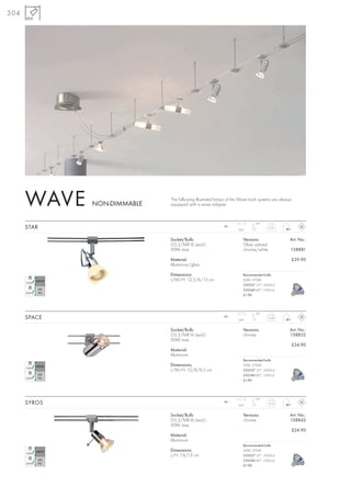 304




      WAVE    NON-DIMMABLE
                             The following illustrated lamps of the Wave track systems are always
                             equipped with a wave adapter.


                                                                             90°
      STAR                                                12~
                                                                   350°
                                                                                      0,31



                             Socket/Bulb:                             Versions:                 Art. No.:
                             G5,3/MR16 (excl.)                        Glass satined
                             50W max.                                 chrome/white              138881

                             Material:                                                              £39.90
                             Aluminium/glass

                             Dimensions:                              Recommended bulb:
                             L/W/H: 12,5/6/13 cm                      50W, 2700K
                                                                      535527 25°, 2450cd
                                                                      535540 40°,1500cd
                                                                      £1.90




                                                                             90°
      SPACE                                               12~
                                                                   350°
                                                                                      0,29



                             Socket/Bulb:                             Versions:                 Art. No.:
                             G5,3/MR16 (excl.)                        chrome                    138832
                             50W max.
                                                                                                    £34.90
                             Material:
                             Aluminium
                                                                      Recommended bulb:
                             Dimensions:                              50W, 2700K
                             L/W/H: 12/8/6,5 cm                       535527 25°, 2450cd
                                                                      535540 40°,1500cd
                                                                      £1.90




                                                                             90°
      SYROS                                               12~
                                                                   350°
                                                                                      0,12



                             Socket/Bulb:                             Versions:                 Art. No.:
                             G5,3/MR16 (excl.)                        chrome                    138842
                             50W max.
                                                                                                    £24.90
                             Material:
                             Aluminium
                                                                      Recommended bulb:
                             Dimensions:                              50W, 2700K
                             L/H: 7,4/13 cm                           535527 25°, 2450cd
                                                                      535540 40°,1500cd
                                                                      £1.90
 