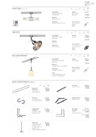305

LIGHT TUBE Design by CDC                                                                           12~
                                                                                                            350°
                                                                                                                      0,25



                                                                 Socket/Bulb:                         Versions:                 Art. No.:
                                                                 G4/pin socket (excl.)                Glass satined
                                                                 2x 20W max.                          silver grey               138848

                                                                 Material:                                                      £49.90
                                                                 Glass/aluminium

                                                                 Dimensions:                          Recommended bulb:
                                                                 Ø/L/H: 4,2/20/10,5 cm                20W, 2700K, 330lm
                                                                                                      512220
                                                                                                      £0.90




                                                                                                             90°
QRB SPOT                                                                                     12~
                                                                                                   350°
                                                                                                                      0,15



                                                                 Socket/Bulb:                         Versions:                 Art. No.:
                                                                 G53/QRB111 (excl.)                   chrome                    138882
                                                                 50W max.
                                                                                                                                £34.90
                                                                 Material:
                                                                 Aluminium
                                                                                                      Recommended bulb:
                                                                 Dimensions:                          50W EnergySaver ≙ 75W
                                                                 L/W: 13/6 cm                         24°, 3000K, 5800cd
                                                                                                      545752
                                                                                                      £14.80




BIG SURA PENDANT                                                                                   12~      1,6 m
                                                                                                                      0,4



                                                                 Socket/Bulb:                         Versions:                 Art. No.:
                                                                 G6,35/pin socket (excl.)             chrome/white              138871
                                                                 50W max.
                                                                                                                                £59.50
                                                                 Material:
                                                                 Ceramic/Brass, chrome-plated
                                                                                                      Recommended bulb:
                                                                 Dimensions:                          50W, 2700K, 900lm
                                                                 Head-Ø/H: 9/9,5 cm                   512250
                                                                                                      £0.90
                                                                 Note:
                                                                 The pendant length can be
                                                                 shortened at the adapter.



BASIC COMPONENTS for Wave

                                          12~                                                         Connector                 Art. No.:
                                                                                                      chrome/10 pce.            138809
                           System rod                Art. No.:                                                                    £9.90
                           25A max.                  138800
                           chrome/2 rods              £19.90
                           Ø/L: 0,6/70 cm



                           End caps                  Art. No.:                                        Angle connector           Art. No.:
                           silver grey/2 pce.        138807                                           chrome/2 pce.             138803
                           For track width 3 cm        £2.98                                                                      £9.90




                           Cable feed-in             Art. No.:                                        90°-Angle                 Art. No.:
                           25A max.                  138808                                           25A max.              85 mm, inside
                           chrome/2 cables             £9.90                                          chrome                    138804
                           Product-L: 25 cm                                                           For track width 3 cm.
                                                                                                                         115 mm, outside
                                                                                                                                138805
                                                                                                                                  £5.95



                           Suspension                Art. No.:
                           chrome/silver grey        138806
                           Product-L: 25 cm            £6.90
                           For track width 3 cm
                           Base-Ø: 1 cm
                           Length: adjustable 16-28 cm
 