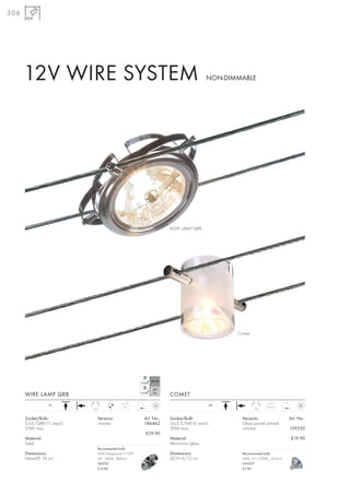 306




      12V WIRE SYSTEM                                                               NON-DIMMABLE




                                                                  ROPE LAMP QRB




                                                                                             Comet




      WIRE LAMP QRB                                               COMET
                  12~                                                                  12~
                                             0,1                                                              0,13
                           15,5                                                                       10


      Socket/Bulb:            Versions:               Art. No.:   Socket/Bulb:                 Versions:                  Art. No.:
      G53/QRB111 (excl.)      chrome                  186462      GU5,3/MR16 (excl.)           Glass partial satined
      50W max.                                                    50W max.                     chrome                     139230
                                                      £29.90
      Material:                                                   Material:                                                £19.90
      Steel                                                       Aluminium/glass
                              Recommended bulb:
      Dimensions:             50W EnergySaver ≙ 75W               Dimensions:                  Recommended bulb:
      Head-Ø: 14 cm           24°, 3000K, 5800cd                  Ø/H: 6/13 cm                 50W, 25°, 2700K , 2450cd
                              545752                                                           535527
                              £14.80                                                           £1.90
 