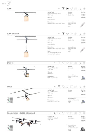 308

      SURA                                                  12~
                                                                                     15
                                                                                             0,25



                                       Socket/Bulb:                           Versions:                  Art. No.:
                                       GY6,35/pin socket (excl.)              chrome
                                       50W max.                               Shade white                181232

                                       Material:                                                         £39.90
                                       Brass/ceramic

                                       Dimensions:                            Recommended bulb:
                                       Head-Ø/W/H: 6,5/16,5/12 cm             50W, 2700K, 900lm
                                                                              512250
                                                                              £0.90




      SURA PENDANT                                          12~
                                                                         15
                                                                                     1,5 m
                                                                                              0,3



                                       Socket/Bulb:                           Versions:                  Art. No.:
                                       GY6,35/pin socket (excl.)              chrome
                                       50W max.                               Shade white                181242

                                       Material:                                                         £49.90
                                       Brass/ceramic

                                       Dimensions:                            Recommended bulb:
                                       Head-Ø/W/H: 6,5/16,5/12 cm             50W, 2700K, 900lm
                                                                              512250
                                       Note:                                  £0.90
                                       The pendant length can be
                                       shortened at the adapter.




                                                                                     90°
      SALUNA                                       12~
                                                                   10   350°
                                                                                             0,18



                                       Socket/Bulb:                           Versions:                  Art. No.:
                                       G5,3/MR16 (excl.)                      alu natural                 181180
                                       35W max.
                                                                                                         £39.90
                                       Material:
                                       Aluminium
                                                                              Recommended bulb:
                                       Dimensions:                            35W, 40°, 2700K, 810cd
                                       Ø/H: 5,5/12,5 cm                       535338
                                                                              £1.90




                                                                                     90°
      SYROS                                        12~
                                                                   15   350°
                                                                                             0,18



                                       Socket/Bulb:                           Versions:                  Art. No.:
                                       G5,3/MR16 (excl.)                      chrome                      181212
                                       50W max.
                                                                                                         £29.90
                                       Material:
                                       Aluminium
                                                                              Recommended bulb:
                                       Dimensions:                            50W, 25°, 2700K , 2450cd
                                       Ø/L/W: 2,5/9/17 cm                     535527
                                                                              £1.90




                                                                                     90°
      COSMIC LAMP HOLDER, ADJUSTABLE       12~
                                                                   12   90°
                                                                                             0,07



                                       Socket/Bulb:                           Versions:                  Art. No.:
                                       GX5,3/MR16 (excl.)                     black/2 pce.               181080
                                       35W max.
                                                                                                         £24.90


                                                                              Recommended bulb:
                                                                              COB LED 4,2W
                                                                              60°, 2800K-3000K, 285lm
                                                                              551312
                                                                              £24.90
 