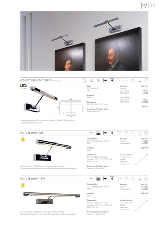 311




                                                                          240~                  LED           Head     Arm
LED PICTURE LIGHT STRIP                 Design by CDC
                                                                               24=
                                                                                      LED
                                                                                               24 pce.
                                                                                                               180°    180°     0,65



                                                                                 Bulb:                          Versions:              Art. No.:
                                                                                 LED Strip (incl.)              chrome
                                                                                 2W                             LED 5300K              146721
                                                                                                                LED 3200K              146722
                                                                                 Material:
                                                                                 Steel                          antique brass
                                                                35                                              LED 5300K              146731
                                                                                 Dimensions:                    LED 3200K              146732
                                                                                 W/H/D: 35/5,5/22 cm
                                                22
                                                                                                                                       £99.00
                                                                          15     Accessory/Included parts:
                                                                                 Power unit (incl.)
                                                        3
                                                                17

Sparing illumination of your exhibits through UV-free LED light without
considerable heat emission.



                                                                                               Ballast        Head     Arm
PICTURE LIGHT 8W                                                                     240~
                                                                                               EEI=A2
                                                                                                               180°    180°     0,7



                                                                                 Socket/Bulb:                   Versions:              Art. No.:
                                                                                 G5/T5 EnergySaver (excl.)      chrome                 146572
                                                                                 8W                             antique brass          146573

                                                                                 Material:                                             £129.00
                                                                                 Steel

                                                                                 Dimensions:                    Recommended bulb:
                                                                                 W/H/D: 36/5,5/22 cm            8W, 4000K, 400lm
                                                                                 Canopy-L/W/H: 17/3/5,5 cm      591294
                                                                                 Rod-L: 13,5 cm                 £4.80 /pce.
                                                                                                                (VE s. Seite 661)
In the long term UV-light can damage sensitive exhibits.                         Accessory/Included parts:
Please pay attention to the notes of the respective bulb manufacturers.          Electronic ballast (incl.)



                                                                                               Ballast        Head     Arm
PICTURE LIGHT 13W                                                                    240~
                                                                                               EEI=A2
                                                                                                               180°    180°     0,85



                                                                                 Socket/Bulb:                   Versions:              Art. No.:
                                                                                 G5/T5 EnergySaver (excl.)      chrome                 146582
                                                                                 13W                            antique brass          146583

                                                                                 Material:                                             £149.00
                                                                                 Steel

                                                                                 Dimensions:                    Recommended bulb:
                                                                                 W/H/D: 59/5,5/22 cm            13W, 4000K, 880lm
                                                                                 Canopy-L/W/H: 17/3/5,5 cm      591296
                                                                                 Rod-L: 13,5 cm                 £6.90 /pce.
                                                                                                                (VE s. Seite 661)
In the long term UV-light can damage sensitive exhibits.                         Accessory/Included parts:
Please pay attention to the notes of the respective bulb manufacturers.          Electronic ballast (incl.)
 