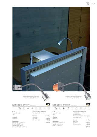 313




                    Individual adjustment of the lamp                                               Individual adjustment of the lamp
                       head through the flexible arm.                                                  head through the flexible arm.




IVED GOOSE CANOPY                 Design by CDC                             IVED GOOSE RECESSED                Design by CDC

            240~     LED                      45°                              240~      LED                             45°
               mA                                       0,25                      mA                                             0,25
              350   1 pce.                                                       350    1 pce.          6,8     6,2


Bulb:                                  Accessory/Included parts:            Bulb:                                 Accessory/Included parts:
PowerLED (incl.)                       LED driver (incl.)                   PowerLED (incl.)                      Switch (incl.)
1W                                                                          1W                                    LED driver (incl.)
                                       Versions:               Art. No.:                                          Flush-mounted box for masonry and
Material:                              silver grey                          Material:                             cavity walls (incl.)
Aluminium                              LED white               146511       Aluminium
                                       LED warm white          146512                                             Versions:               Art. No.:
Dimensions:                                                                 Dimensions:                           silver grey
Head-H/Ø: 3,2/3,5 cm                                               £99.00   Head-H/Ø: 3,2/3,5 cm                  LED white               146521
L/W/H: 30/8/5 cm                                                            Flexible arm-L: 24 cm                 LED warm white          146522
Flexible arm-L: 24 cm                                                       Base: 9,5/9,5 cm
Canopy-W/H/D: 8/5/3 cm                                                                                                                     £99.00
 