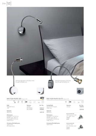 314




                           Individual adjustment of the lamp head                                Individual adjustment of the lamp
                           through the flexible arm.                                             head through the flexible arm.




      DIO FLEX PLATE LED               Design by CDC                              DIO FLEX PLATE GU10            Design by CDC

                   240~                LED              45°
                      mA       LED                              0,4                                                  240~              0,39
                     350              1 pce.


      Bulb:                                       Versions:           Art. No.:   Socket/Bulb:                          Versions:                Art. No.:
      PowerLED (incl.)                            chrome                          GU10/GU10 (excl.)                     chrome                   146692
      1W                                          LED 5300K           146612      50W max.
                                                  LED 3200K           146682                                                                     £39.90
      Material:                                                                   Material:
      Aluminium                                                       £69.50      Aluminium
                                                                                                                        Recommended bulb:
      Dimensions:                                                                 Dimensions:                           35W EnergySaver ≙ 50W
      Head-Ø/L: 3,2/3,5 cm                                                        Head-Ø/L: 3,3/3,8 cm                  20°, 2800K, 1200cd
      Flexible arm-L: 28,5 cm                                                     Flexible arm-L: 40 cm                 575370
      Canopy-Ø/D: 9/3 cm                                                          Canopy-Ø/D: 9/3,3 cm                  £4.80
      Total-L: 40 cm                                                              Total-L: 40 cm

      Accessory/Included parts:                                                   Accessory/Included parts:             Recommended bulb:
      Switch (incl.)                                                              Switch (incl.)                        COB LED, 5,6W
      LED driver (incl.)                                                                                                60°, 2700-3000K, 300lm
                                                                                                                        551332
                                                                                                                        £29.90
 