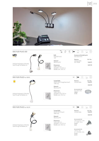 315




                                                240~            LED              20°
DIO FLEX PLUG LED                                  mA
                                                  350
                                                         LED
                                                               1 pce.
                                                                                         0,29


                                    Bulb:                                 Accessory/Included parts:
                                    PowerLED (incl.)                      LED driver (incl.)
                                    1W
                                                                          Versions:                Art. No.:
                                    Material:                             chrome/white
                                    Aluminium/PC                          LED 3200K                146672
Individual adjustment of the lamp
head through the flexible arm.      Dimensions:                                                       £49.90
                                    Total-L: 47,8 cm
                                    Head-Ø/L: 3,5/6,4 cm
                                    Flexible arm-L: 34,5 cm




DIO FLEX PLUG for GX53                                                  240~              0,5


                                    Socket/Bulb:                          Versions:                Art. No.:
                                    GX53/GX53 EnergySaver (excl.)         chrome/white             146622
                                    13W max.
                                                                                                      £34.90
                                    Material:
                                    Aluminium/PC
                                                                          Recommended bulb:
                                    Dimensions:                           9W, 2700K, 260lm
                                    Total-L: 54 cm                        508860
Individual adjustment of the lamp   Head-Ø/H: 8,5/2,8 cm                  £14.80
head through the flexible arm.      Flexible arm-L: 34,5 cm




DIO FLEX PLUG for GU10                                                  240~             0,23


                                    Socket/Bulb:                          Versions:                Art. No.:
                                    GU10/GU10 (excl.)                     chrome/white             146632
                                    50W max.
                                                                                                      £24.90
                                    Material:
                                    Aluminium/PC
                                                                          Recommended bulb:
                                    Dimensions:                           35W EnergySaver ≙ 50W
                                    Total-L: 44,5 cm                      20°, 2800K, 1200cd
                                    Head-Ø/L: 3,5/3,5 cm                  575370
Individual adjustment of the lamp   Flexible arm-L: 34,5 cm               £4.80
head through the flexible arm.

                                                                          Recommended bulb:
                                                                          COB LED, 5,6W
                                                                          60°, 2700-3000K, 300lm
                                                                          551332
                                                                          £29.90
 