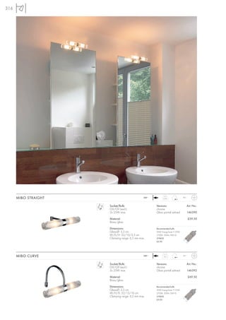 316




      MIBO STRAIGHT                             240~         0,35              IP21



                      Socket/Bulb:                     Versions:                      Art. No.:
                      G9/G9 (excl.)                    chrome
                      2x 25W max.                      Glass partial satined          146390

                      Material:                                                       £59.50
                      Brass/glass

                      Dimensions:                      Recommended bulb:
                      Glass-Ø: 3,3 cm                  20W EnergySaver ≙ 25W
                      W/D/H: 22/10/3,3 cm              2700K, 200lm, EEK=D
                      Clamping range: 6,5 mm max.      519450
                                                       £5.95




      MIBO CURVE                                240~
                                                             0,3               IP21



                      Socket/Bulb:                     Versions:                      Art. No.:
                      G9/G9 (excl.)                    chrome
                      2x 25W max.                      Glass partial satined          146392

                      Material:                                                       £69.50
                      Brass/glass

                      Dimensions:                      Recommended bulb:
                      Glass-Ø: 3,3 cm                  20W EnergySaver ≙ 25W
                      W/H/D: 22/13/16 cm               2700K, 200lm, EEK=D
                      Clamping range: 6,5 mm max.      519450
                                                       £5.95
 